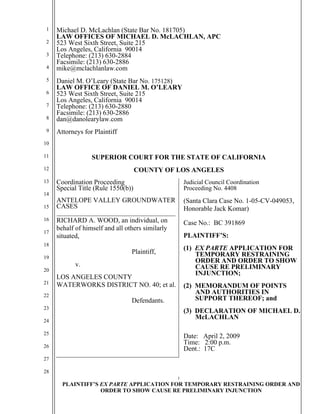1
PLAINTIFF’S EX PARTE APPLICATION FOR TEMPORARY RESTRAINING ORDER AND
ORDER TO SHOW CAUSE RE PRELIMINARY INJUNCTION
1
2
3
4
5
6
7
8
9
10
11
12
13
14
15
16
17
18
19
20
21
22
23
24
25
26
27
28
Michael D. McLachlan (State Bar No. 181705)
LAW OFFICES OF MICHAEL D. McLACHLAN, APC
523 West Sixth Street, Suite 215
Los Angeles, California 90014
Telephone: (213) 630-2884
Facsimile: (213) 630-2886
mike@mclachlanlaw.com
Daniel M. O’Leary (State Bar No. 175128)
LAW OFFICE OF DANIEL M. O’LEARY
523 West Sixth Street, Suite 215
Los Angeles, California 90014
Telephone: (213) 630-2880
Facsimile: (213) 630-2886
dan@danolearylaw.com
Attorneys for Plaintiff
SUPERIOR COURT FOR THE STATE OF CALIFORNIA
COUNTY OF LOS ANGELES
Coordination Proceeding
Special Title (Rule 1550(b))
ANTELOPE VALLEY GROUNDWATER
CASES
___________________________________
RICHARD A. WOOD, an individual, on
behalf of himself and all others similarly
situated,
Plaintiff,
v.
LOS ANGELES COUNTY
WATERWORKS DISTRICT NO. 40; et al.
Defendants.
Judicial Council Coordination
Proceeding No. 4408
(Santa Clara Case No. 1-05-CV-049053,
Honorable Jack Komar)
Case No.: BC 391869
PLAINTIFF’S:
(1) EX PARTE APPLICATION FOR
TEMPORARY RESTRAINING
ORDER AND ORDER TO SHOW
CAUSE RE PRELIMINARY
INJUNCTION;
(2) MEMORANDUM OF POINTS
AND AUTHORITIES IN
SUPPORT THEREOF; and
(3) DECLARATION OF MICHAEL D.
McLACHLAN
Date: April 2, 2009
Time: 2:00 p.m.
Dept.: 17C
 