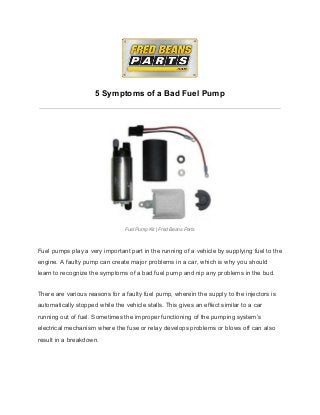  
 
5 Symptoms of a Bad Fuel Pump 
 
 
 
Fuel Pump Kit | Fred Beans Parts 
 
 
Fuel pumps play a very important part in the running of a vehicle by supplying fuel to the 
engine. A faulty pump can create major problems in a car, which is why you should 
learn to recognize the symptoms of a bad fuel pump and nip any problems in the bud. 
There are various reasons for a faulty fuel pump, wherein the supply to the injectors is 
automatically stopped while the vehicle stalls. This gives an effect similar to a car 
running out of fuel. Sometimes the improper functioning of the pumping system’s 
electrical mechanism where the fuse or relay develops problems or blows off can also 
result in a breakdown. 
 