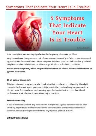 Symptoms That Indicate Your Heart Is in Trouble!
Your heart gives you warning signs before the beginning of a major problem.
May be you know that you are at risk of one or more disease if you fail to notice these small
signs that your heart sends out. Minor symptom like chest pain, can indicate that your heart
may be in trouble. While there could be many callus factors for heart condition.
Here is some symptoms, which are possible indications of a heart disease and shouldn’t be
ignored in any case.
Chest pain or discomfort:
This is most common symptom, which indicates that your heart is not healthy. Usually it
comes in the form of a pain, pressure or tightness in the chest and may happen due to a
blocked vein. This may be an early warning sign of a heart attack and you should seek
professional advice before it turns into a major problem.
Excessive sweating
If you often sweat without any valid reason, it might be a sign to be concerned for. The
sweating experienced will feel more like the one that arises due to stress rather than
common perspiration experienced due to any vigorous physical activity.
Difficulty in breathing:
 
