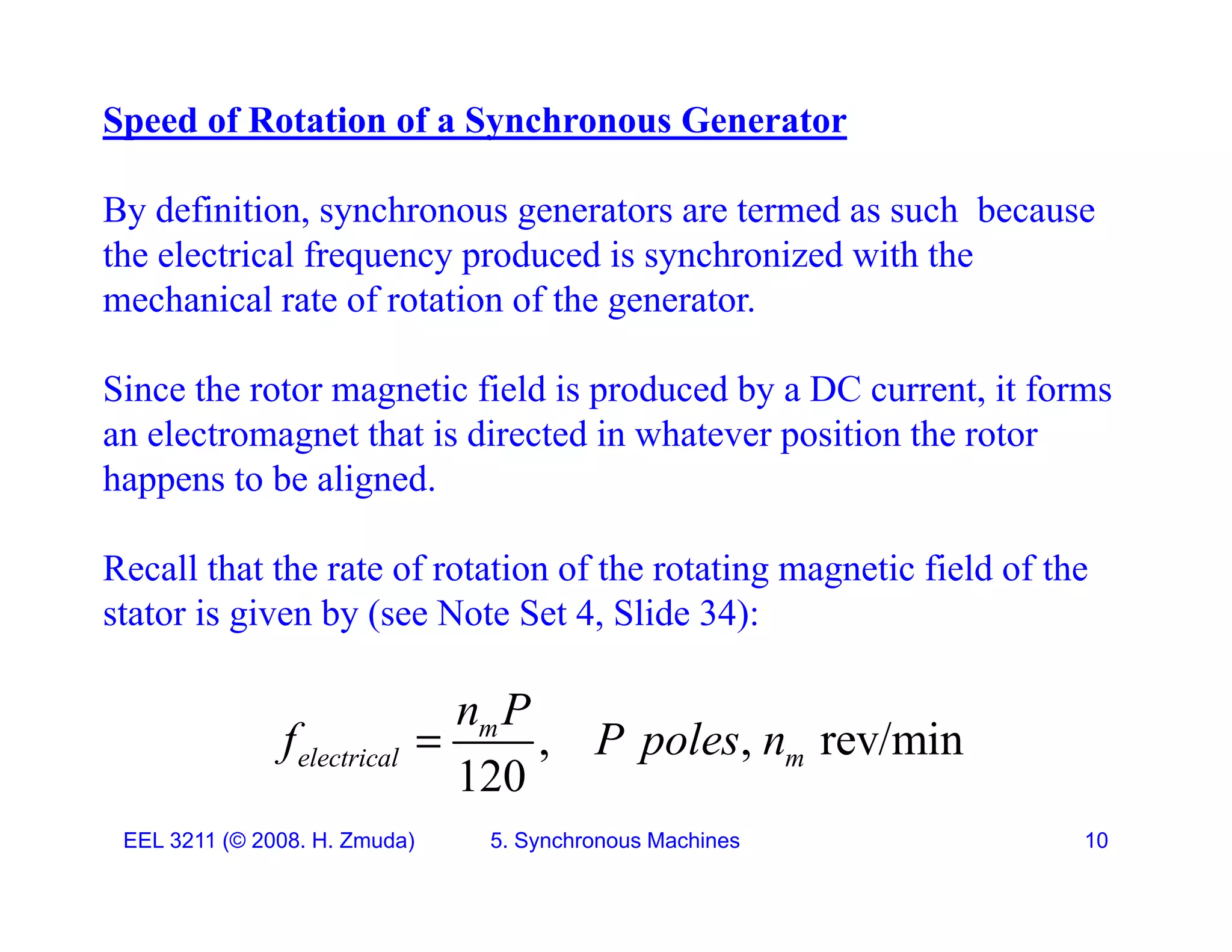 Speed of Rotation of a Synchronous Generator
By definition, synchronous generators are termed as such because
the electrical frequency produced is synchronized with the
mechanical rate of rotation of the generator
mechanical rate of rotation of the generator.
Since the rotor magnetic field is produced by a DC current, it forms
an electromagnet that is directed in whatever position the rotor
happens to be aligned.
Recall that the rate of rotation of the rotating magnetic field of the
stator is given by (see Note Set 4, Slide 34):
, , rev/min
120
m
electrical m
n P
f P poles n

EEL 3211 (&copy; 2008. H. Zmuda) 5. Synchronous Machines 10
120
 