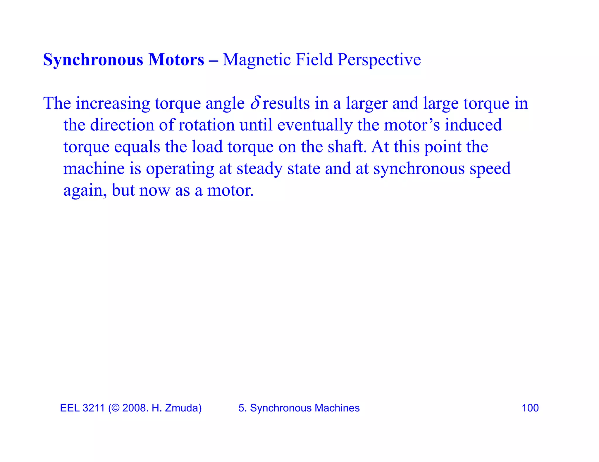 Synchronous Motors &ndash; Magnetic Field Perspective
The increasing torque angle  results in a larger and large torque in
the direction of rotation until eventually the motor&rsquo;s induced
t l th l d t th h ft At thi i t th
torque equals the load torque on the shaft. At this point the
machine is operating at steady state and at synchronous speed
again, but now as a motor.
EEL 3211 (&copy; 2008. H. Zmuda) 5. Synchronous Machines 100
 