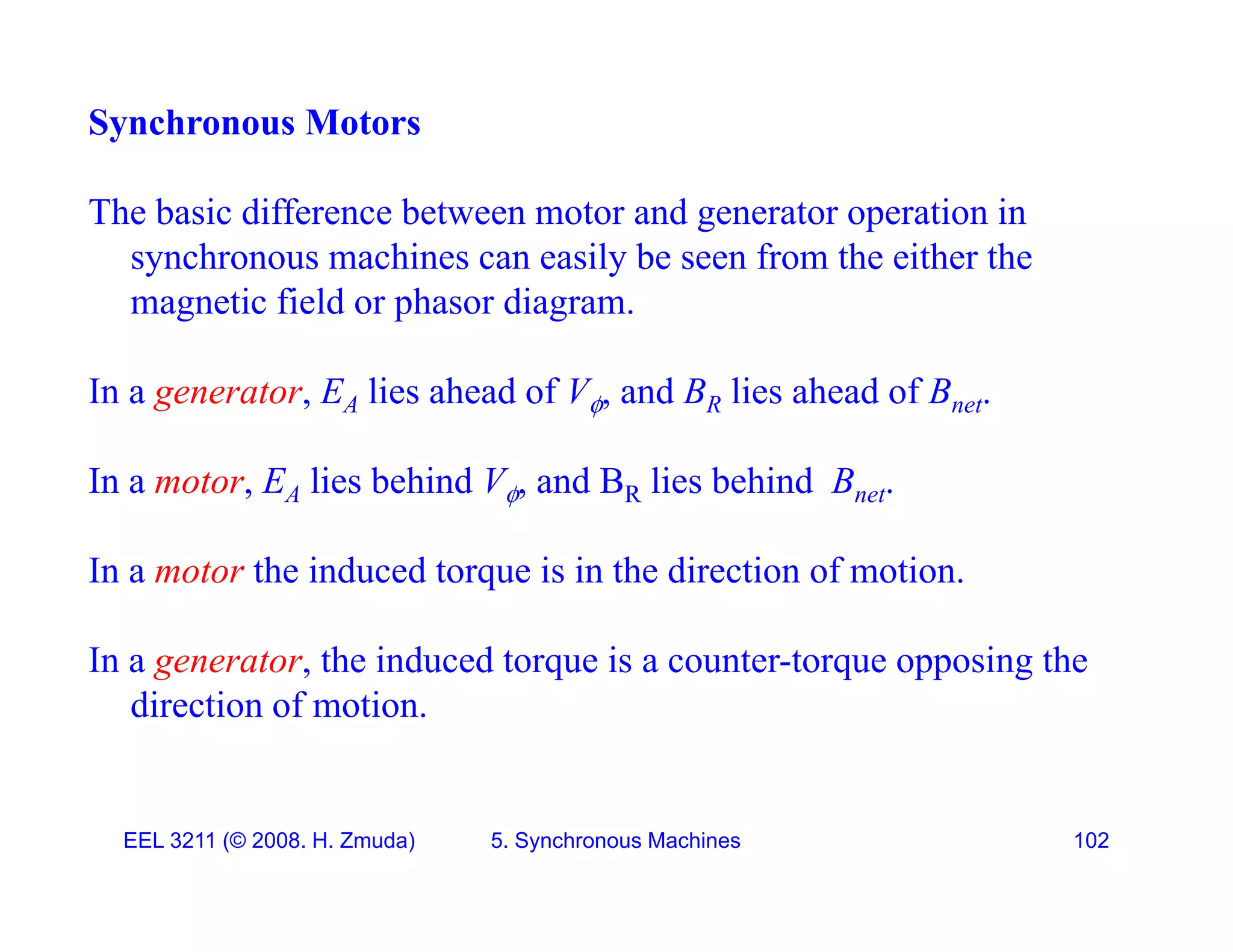 Synchronous Motors
The basic difference between motor and generator operation in
synchronous machines can easily be seen from the either the
ti fi ld h di
magnetic field or phasor diagram.
In a generator, EA lies ahead of V, and BR lies ahead of Bnet.

In a motor, EA lies behind V, and BR lies behind Bnet.
In a motor the induced torque is in the direction of motion.
In a generator the induced torque is a counter torque opposing the
In a generator, the induced torque is a counter-torque opposing the
direction of motion.
EEL 3211 (&copy; 2008. H. Zmuda) 5. Synchronous Machines 102
 