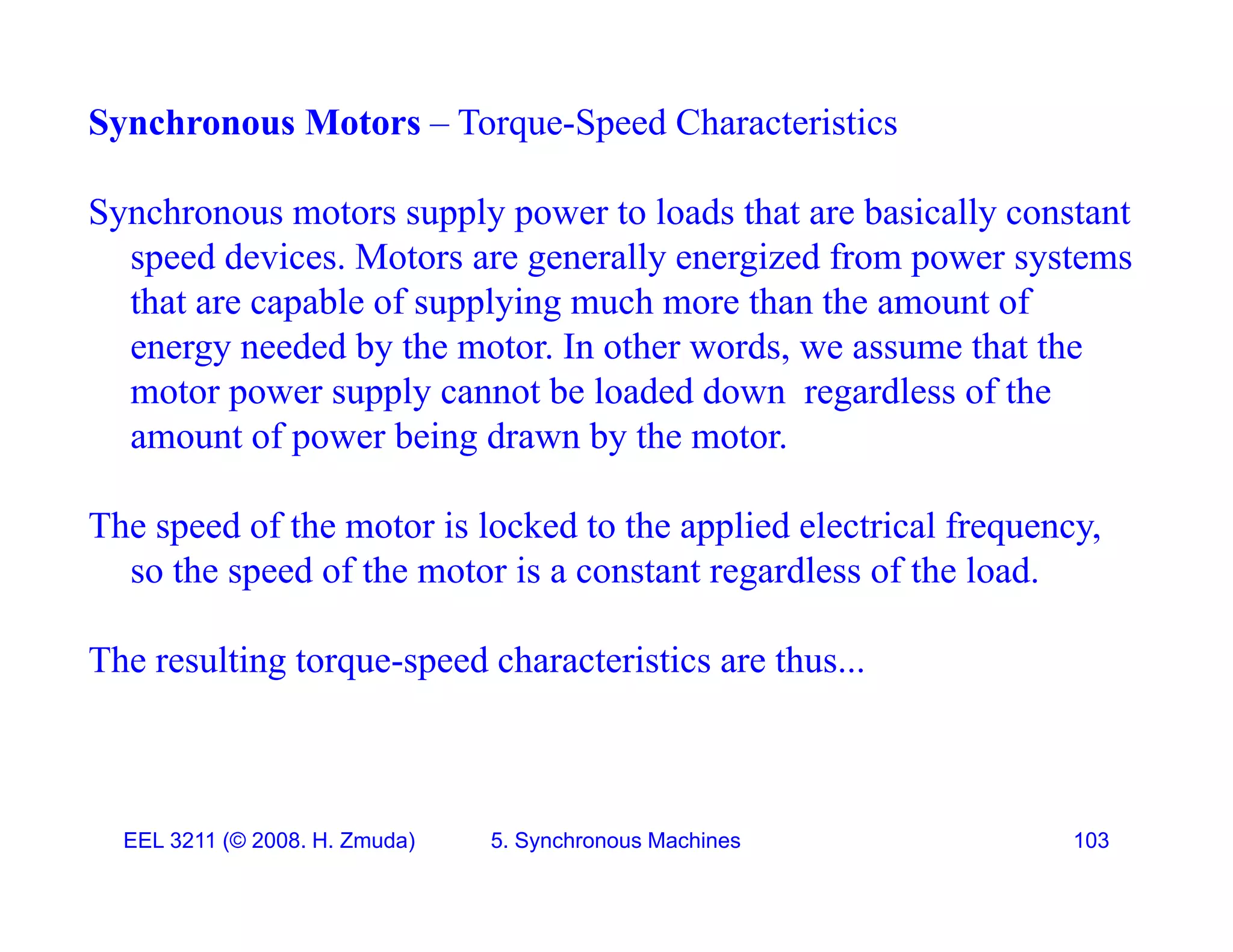 Synchronous Motors &ndash; Torque-Speed Characteristics
Synchronous motors supply power to loads that are basically constant
speed devices. Motors are generally energized from power systems
th t bl f l i h th th t f
that are capable of supplying much more than the amount of
energy needed by the motor. In other words, we assume that the
motor power supply cannot be loaded down regardless of the
amount of power being drawn by the motor.
The speed of the motor is locked to the applied electrical frequency,
The speed of the motor is locked to the applied electrical frequency,
so the speed of the motor is a constant regardless of the load.
The resulting torque speed characteristics are thus
The resulting torque-speed characteristics are thus...
EEL 3211 (&copy; 2008. H. Zmuda) 5. Synchronous Machines 103
 
