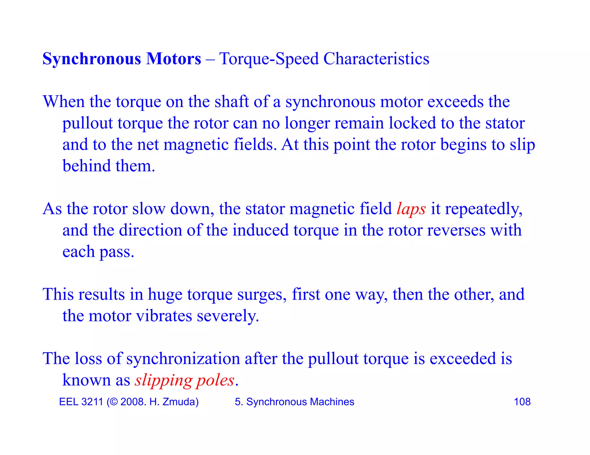 Synchronous Motors &ndash; Torque-Speed Characteristics
When the torque on the shaft of a synchronous motor exceeds the
pullout torque the rotor can no longer remain locked to the stator
d t th t ti fi ld At thi i t th t b i t li
and to the net magnetic fields. At this point the rotor begins to slip
behind them.
As the rotor slow down, the stator magnetic field laps it repeatedly,
and the direction of the induced torque in the rotor reverses with
each pass.
each pass.
This results in huge torque surges, first one way, then the other, and
the motor vibrates severely
the motor vibrates severely.
The loss of synchronization after the pullout torque is exceeded is
EEL 3211 (&copy; 2008. H. Zmuda) 5. Synchronous Machines 108
known as slipping poles.
 