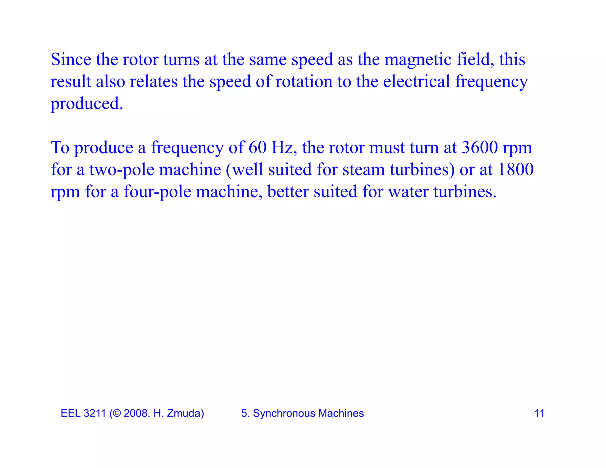 Since the rotor turns at the same speed as the magnetic field, this
result also relates the speed of rotation to the electrical frequency
result also relates the speed of rotation to the electrical frequency
produced.
To produce a frequency of 60 Hz the rotor must turn at 3600 rpm
To produce a frequency of 60 Hz, the rotor must turn at 3600 rpm
for a two-pole machine (well suited for steam turbines) or at 1800
rpm for a four-pole machine, better suited for water turbines.
EEL 3211 (&copy; 2008. H. Zmuda) 5. Synchronous Machines 11
 