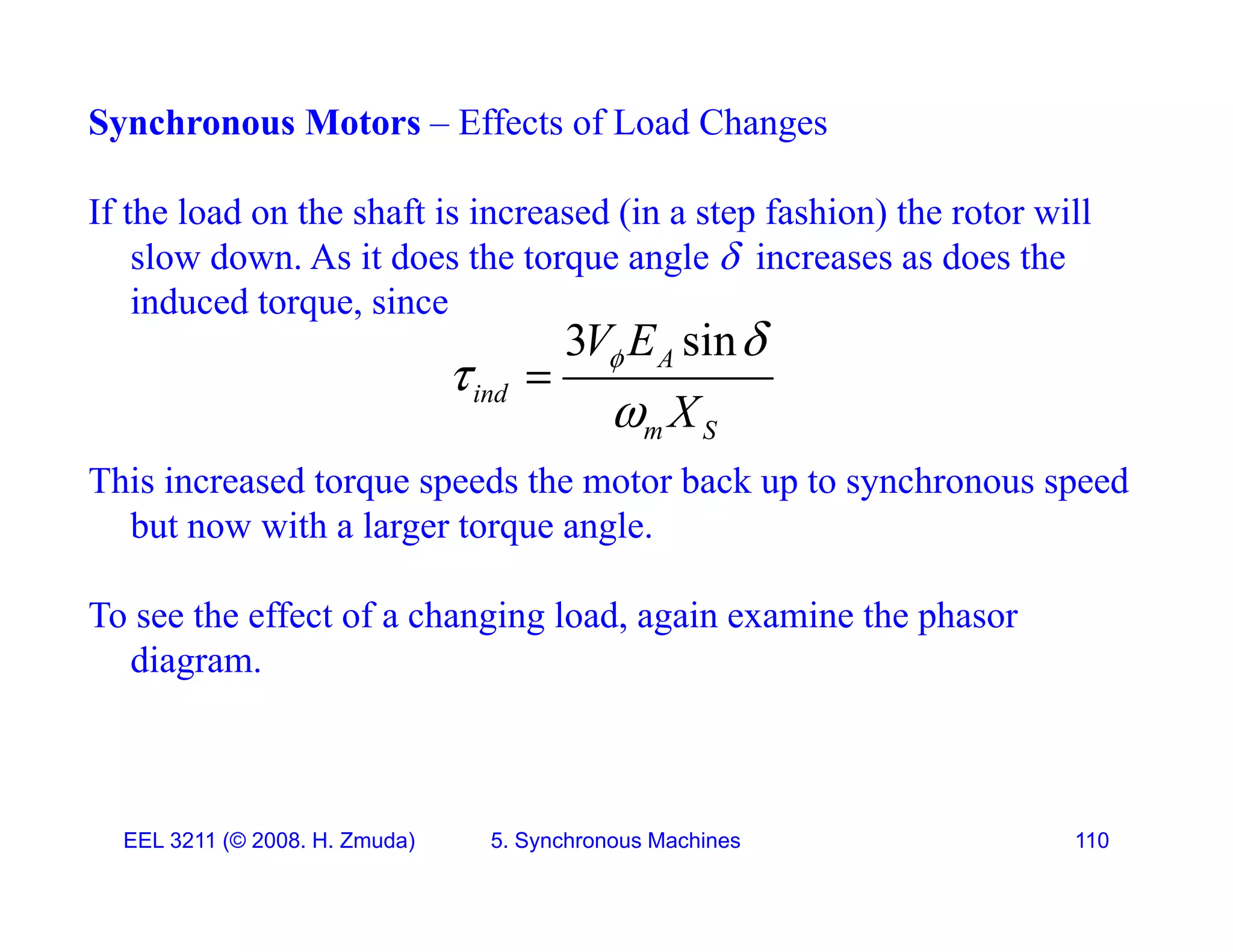 Synchronous Motors &ndash; Effects of Load Changes
If the load on the shaft is increased (in a step fashion) the rotor will
slow down. As it does the torque angle  increases as does the
i d d t i
induced torque, since
3 sin
A
ind
V E
X
 



This increased torque speeds the motor back up to synchronous speed
but now with a larger torque angle.
m S
X

but now with a larger torque angle.
To see the effect of a changing load, again examine the phasor
diagram
diagram.
EEL 3211 (&copy; 2008. H. Zmuda) 5. Synchronous Machines 110
 