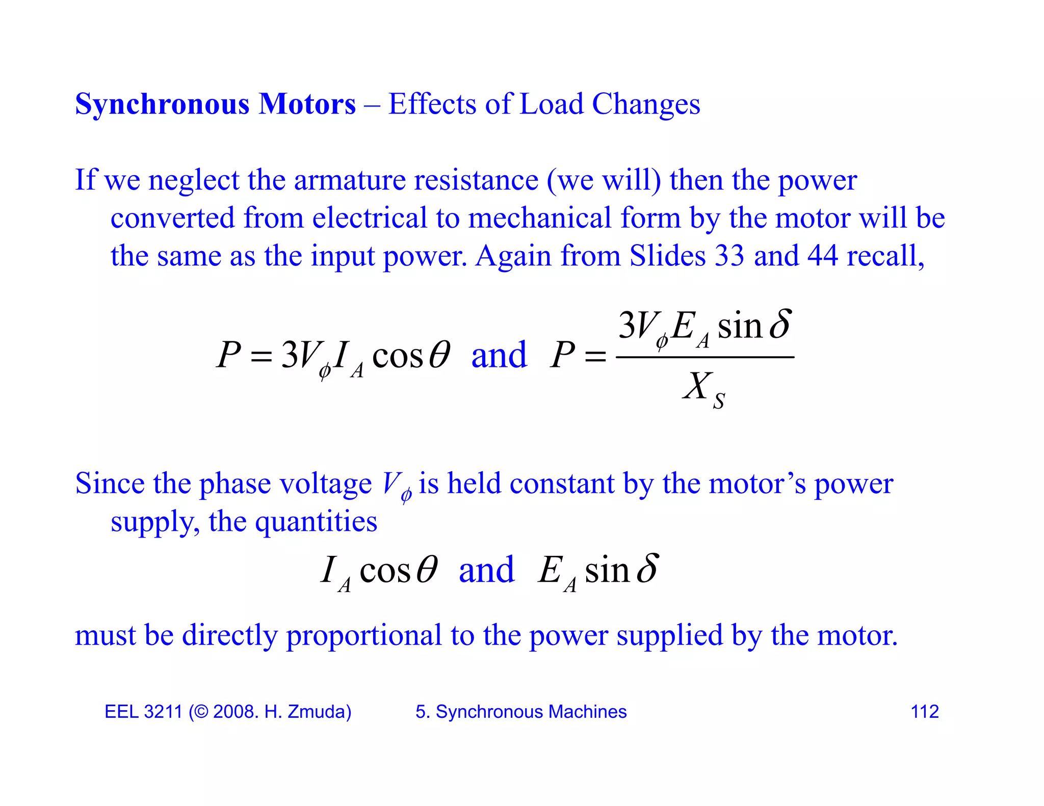 Synchronous Motors &ndash; Effects of Load Changes
If we neglect the armature resistance (we will) then the power
converted from electrical to mechanical form by the motor will be
th th i t A i f Slid 33 d 44 ll
the same as the input power. Again from Slides 33 and 44 recall,
and
3 sin
3 cos A
V E
P V I P  

 
and
3 cos
A
S
P V I P
X

 
 
Since the phase voltage V is held constant by the motor&rsquo;s power
supply, the quantities
d i
 
must be directly proportional to the power supplied by the motor.
and
cos sin
A A
I E
 
EEL 3211 (&copy; 2008. H. Zmuda) 5. Synchronous Machines 112
 
