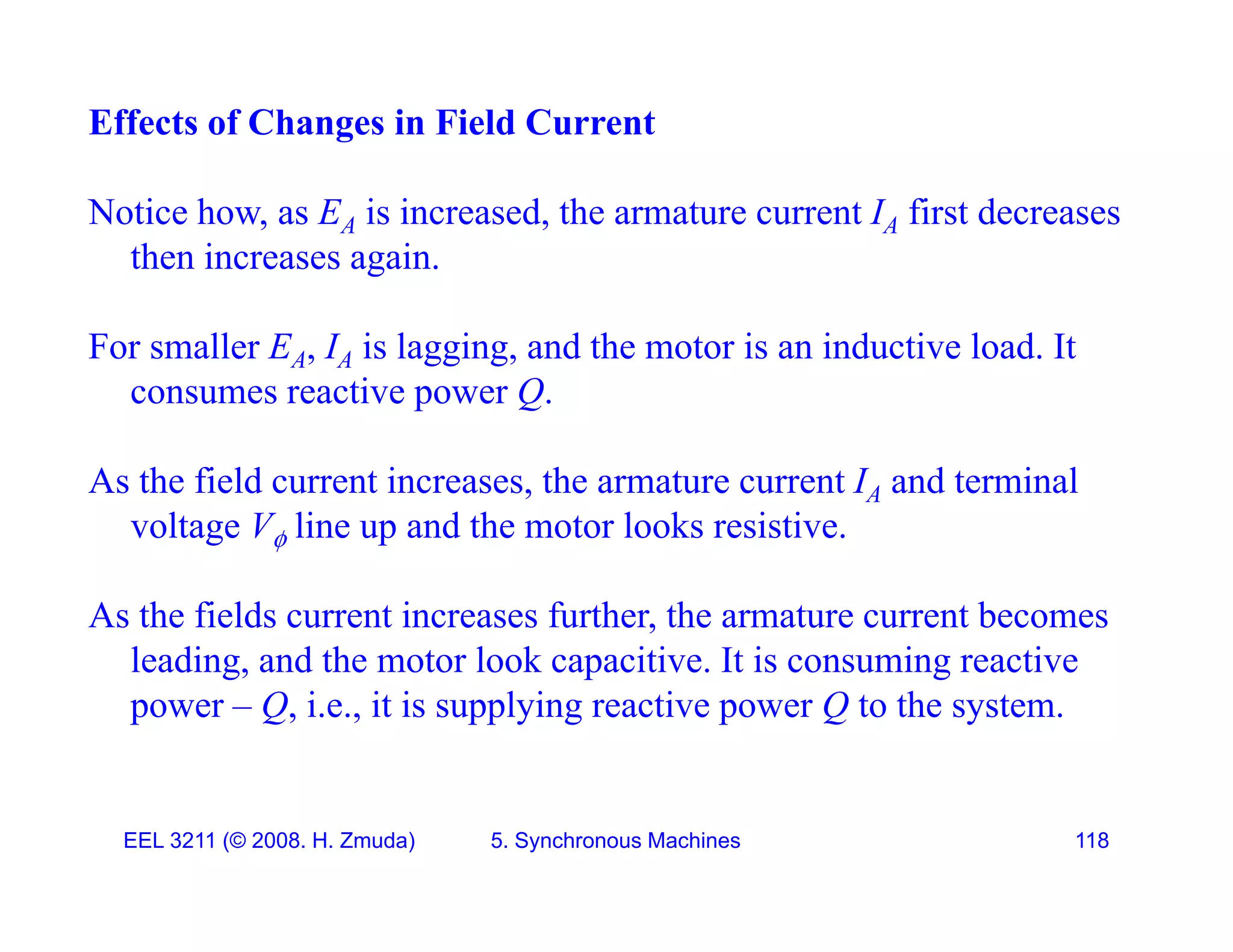 Effects of Changes in Field Current
Notice how, as EA is increased, the armature current IA first decreases
then increases again.
For smaller EA, IA is lagging, and the motor is an inductive load. It
consumes reactive power Q.
As the field current increases, the armature current IA and terminal
voltage V line up and the motor looks resistive.
voltage V line up and the motor looks resistive.
As the fields current increases further, the armature current becomes
leading and the motor look capacitive It is consuming reactive
leading, and the motor look capacitive. It is consuming reactive
power &ndash; Q, i.e., it is supplying reactive power Q to the system.
EEL 3211 (&copy; 2008. H. Zmuda) 5. Synchronous Machines 118
 