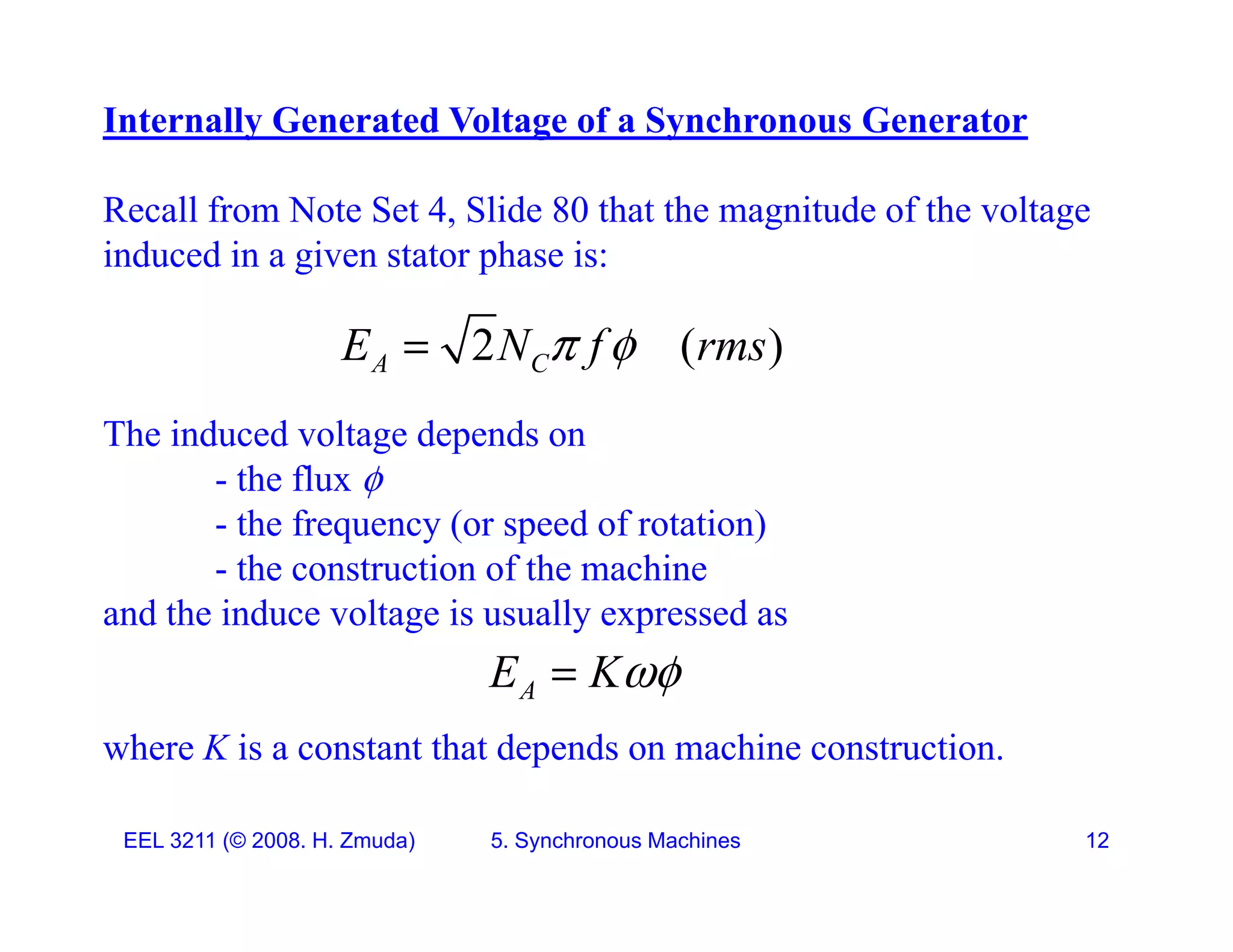 Internally Generated Voltage of a Synchronous Generator
Recall from Note Set 4, Slide 80 that the magnitude of the voltage
induced in a given stator phase is:
2 ( )
A C
E N f rms
 

The induced voltage depends on
- the flux 
- the frequency (or speed of rotation)
e eque cy (o speed o o a o )
- the construction of the machine
and the induce voltage is usually expressed as

where K is a constant that depends on machine construction.
A
E K

EEL 3211 (&copy; 2008. H. Zmuda) 5. Synchronous Machines 12
 
