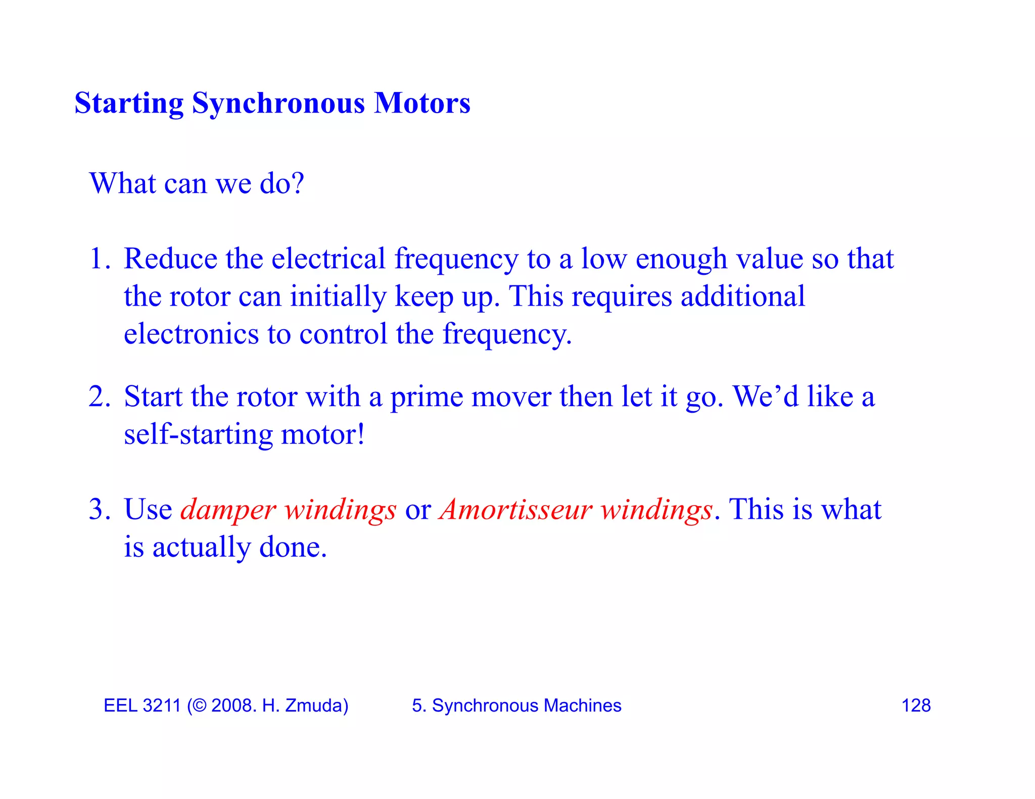 Starting Synchronous Motors
What can we do?
1 R d h l i l f l h l h
1. Reduce the electrical frequency to a low enough value so that
the rotor can initially keep up. This requires additional
electronics to control the frequency.
q y
2. Start the rotor with a prime mover then let it go. We&rsquo;d like a
self-starting motor!
g
3. Use damper windings or Amortisseur windings. This is what
is actually done
is actually done.
EEL 3211 (&copy; 2008. H. Zmuda) 5. Synchronous Machines 128
 