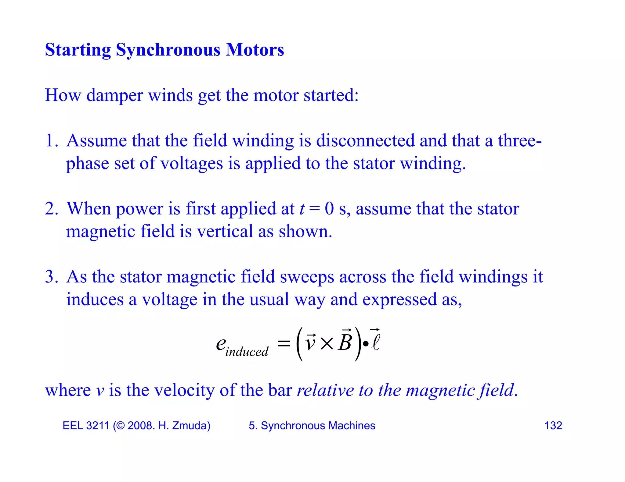 Starting Synchronous Motors
H d i d h d
How damper winds get the motor started:
1. Assume that the field winding is disconnected and that a three-
g
phase set of voltages is applied to the stator winding.
2 When power is first applied at t = 0 s assume that the stator
2. When power is first applied at t 0 s, assume that the stator
magnetic field is vertical as shown.
3 A th t t ti fi ld th fi ld i di it
3. As the stator magnetic field sweeps across the field windings it
induces a voltage in the usual way and expressed as,
 


where v is the velocity of the bar relative to the magnetic field
 
induced
e v B
 


EEL 3211 (&copy; 2008. H. Zmuda) 5. Synchronous Machines 132
where v is the velocity of the bar relative to the magnetic field.
 