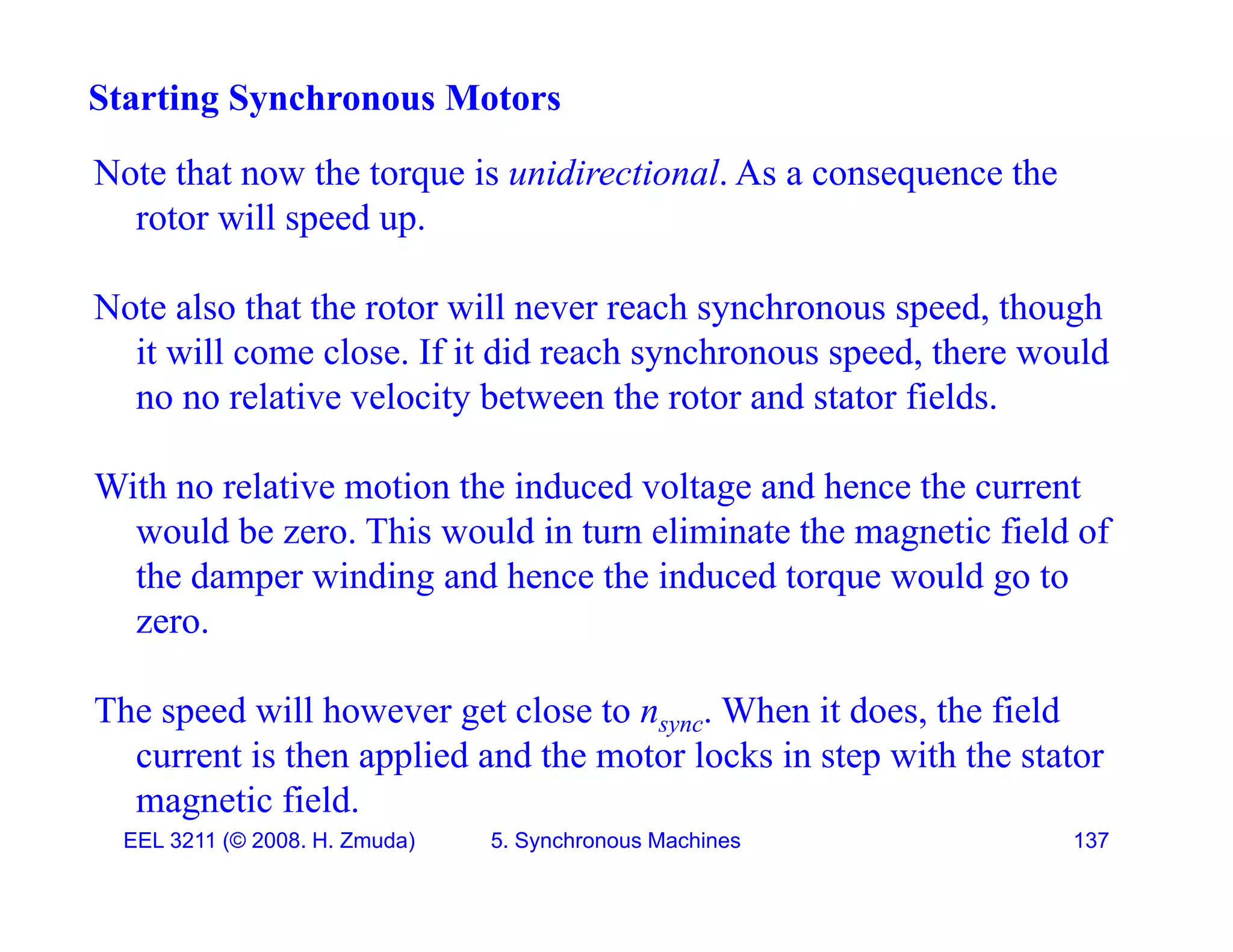 Note that now the torque is unidirectional As a consequence the
Starting Synchronous Motors
Note that now the torque is unidirectional. As a consequence the
rotor will speed up.
N l h h ill h h d h h
Note also that the rotor will never reach synchronous speed, though
it will come close. If it did reach synchronous speed, there would
no no relative velocity between the rotor and stator fields.
y
With no relative motion the induced voltage and hence the current
would be zero This would in turn eliminate the magnetic field of
would be zero. This would in turn eliminate the magnetic field of
the damper winding and hence the induced torque would go to
zero.
The speed will however get close to nsync. When it does, the field
current is then applied and the motor locks in step with the stator
EEL 3211 (&copy; 2008. H. Zmuda) 5. Synchronous Machines 137
magnetic field.
 