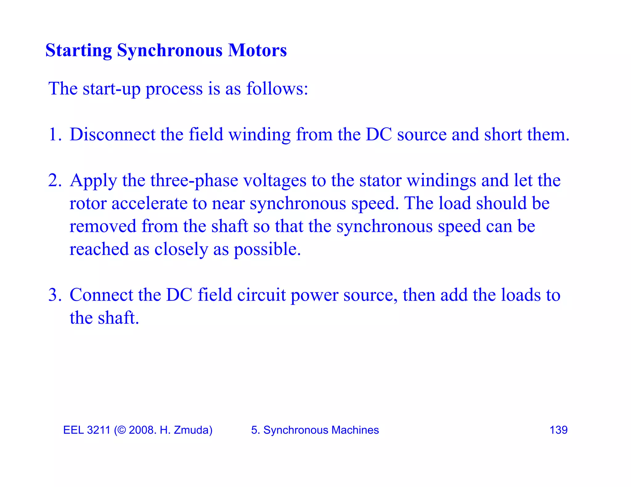 The start-up process is as follows:
Starting Synchronous Motors
The start-up process is as follows:
1. Disconnect the field winding from the DC source and short them.
2. Apply the three-phase voltages to the stator windings and let the
rotor accelerate to near synchronous speed. The load should be
y p
removed from the shaft so that the synchronous speed can be
reached as closely as possible.
3. Connect the DC field circuit power source, then add the loads to
the shaft.
EEL 3211 (&copy; 2008. H. Zmuda) 5. Synchronous Machines 139
 