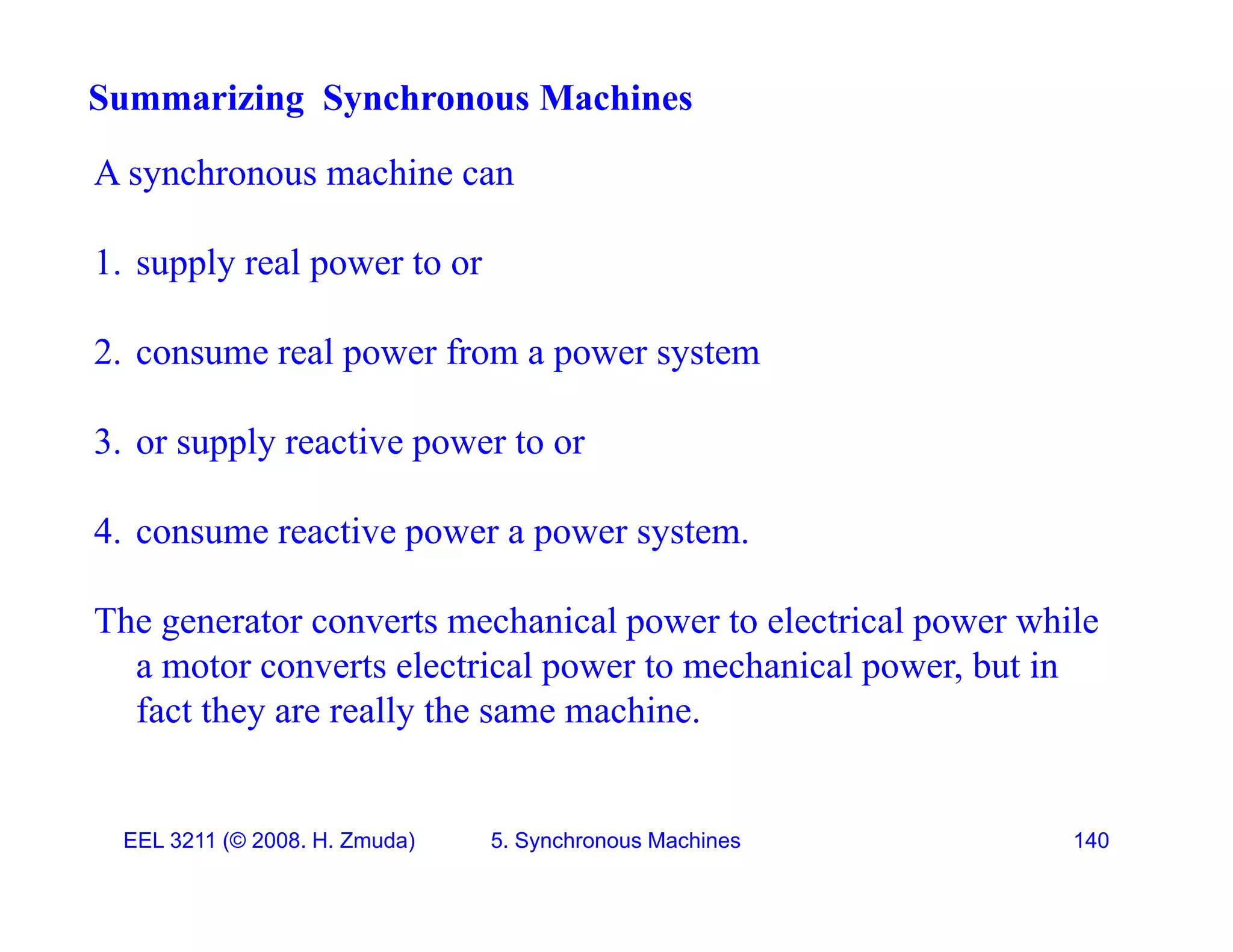 A synchronous machine can
Summarizing Synchronous Machines
A synchronous machine can
1. supply real power to or
2. consume real power from a power system
3. or supply reactive power to or
4 consume reactive power a power system
4. consume reactive power a power system.
The generator converts mechanical power to electrical power while
t t l t i l t h i l b t i
a motor converts electrical power to mechanical power, but in
fact they are really the same machine.
EEL 3211 (&copy; 2008. H. Zmuda) 5. Synchronous Machines 140
 