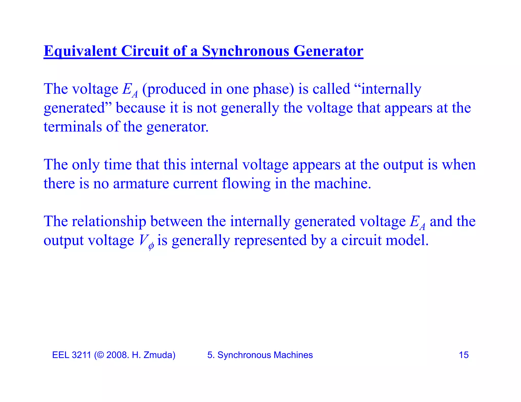Equivalent Circuit of a Synchronous Generator
The voltage EA (produced in one phase) is called &ldquo;internally
generated&rdquo; because it is not generally the voltage that appears at the
terminals of the generator
terminals of the generator.
The only time that this internal voltage appears at the output is when
there is no armature current flowing in the machine.
The relationship between the internally generated voltage EA and the
e e a o s p be wee e e a y ge e a ed vo age A a d e
output voltage V is generally represented by a circuit model.
EEL 3211 (&copy; 2008. H. Zmuda) 5. Synchronous Machines 15
 