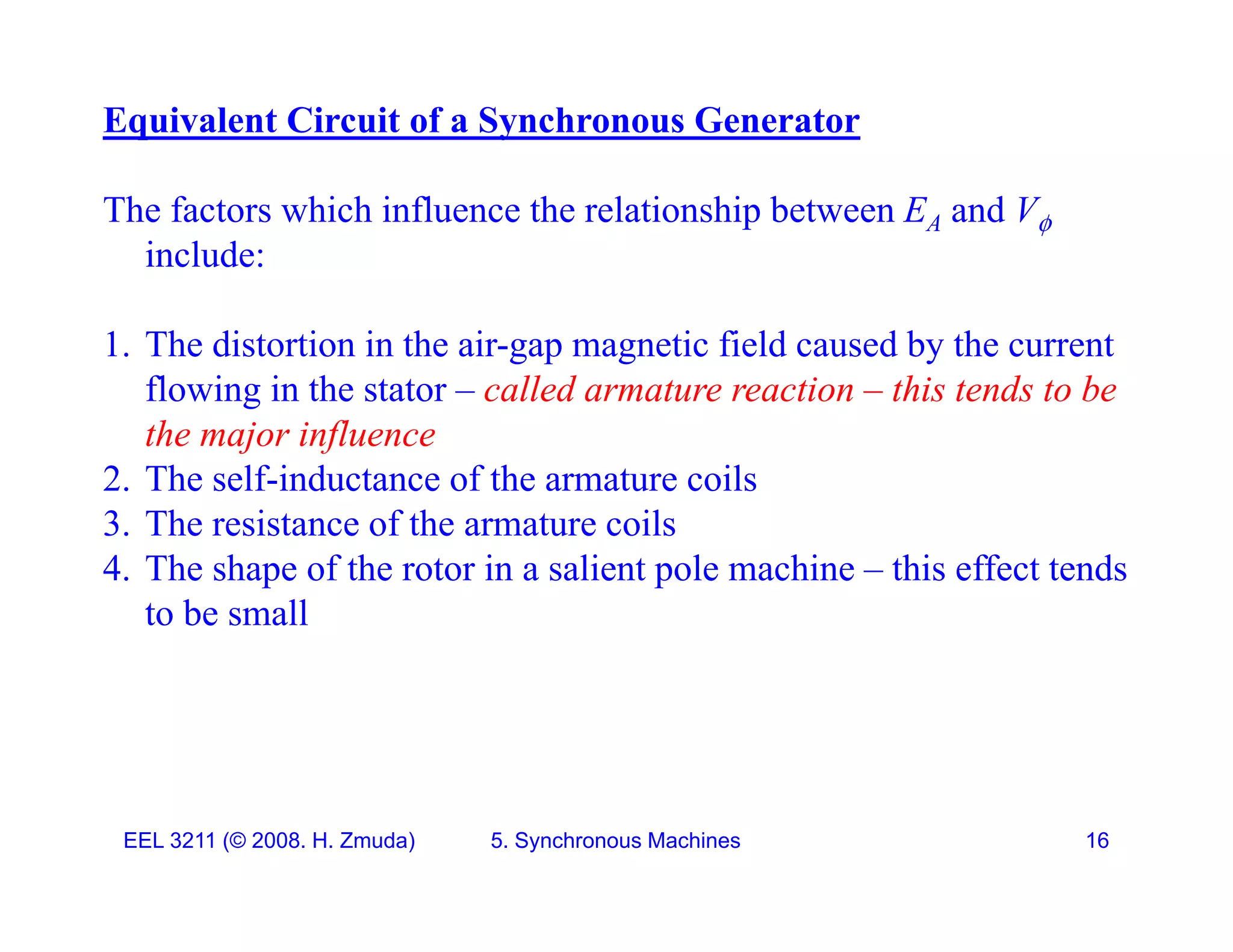 Equivalent Circuit of a Synchronous Generator
The factors which influence the relationship between EA and V
include:
1. The distortion in the air-gap magnetic field caused by the current
flowing in the stator &ndash; called armature reaction &ndash; this tends to be
the major influence
2. The self-inductance of the armature coils
3. The resistance of the armature coils
3. e es s a ce o e a a u e co s
4. The shape of the rotor in a salient pole machine &ndash; this effect tends
to be small
EEL 3211 (&copy; 2008. H. Zmuda) 5. Synchronous Machines 16
 