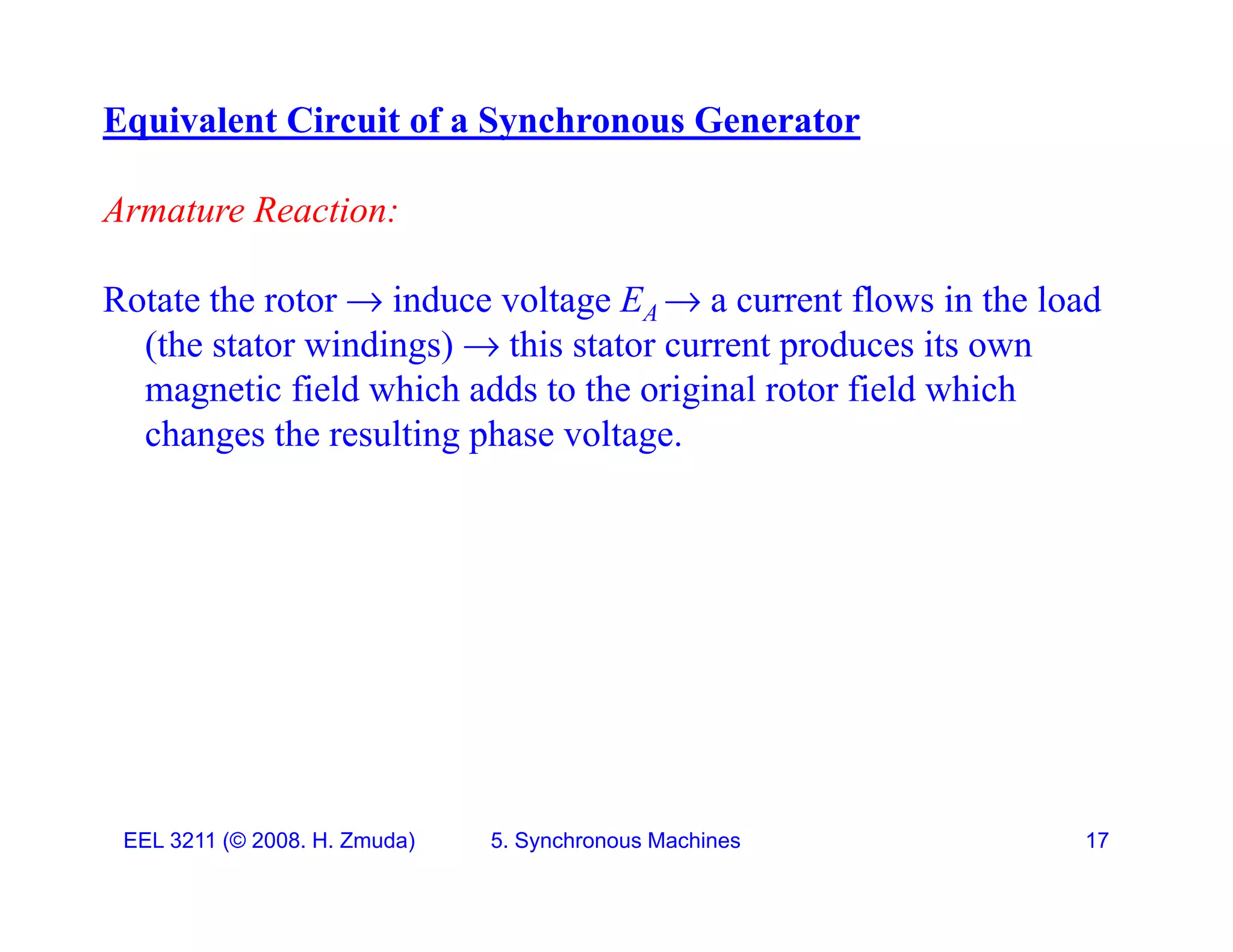 Equivalent Circuit of a Synchronous Generator
Armature Reaction:
Rotate the rotor  induce voltage E  a current flows in the load
Rotate the rotor  induce voltage EA  a current flows in the load
(the stator windings)  this stator current produces its own
magnetic field which adds to the original rotor field which
changes the resulting phase voltage.
EEL 3211 (&copy; 2008. H. Zmuda) 5. Synchronous Machines 17
 