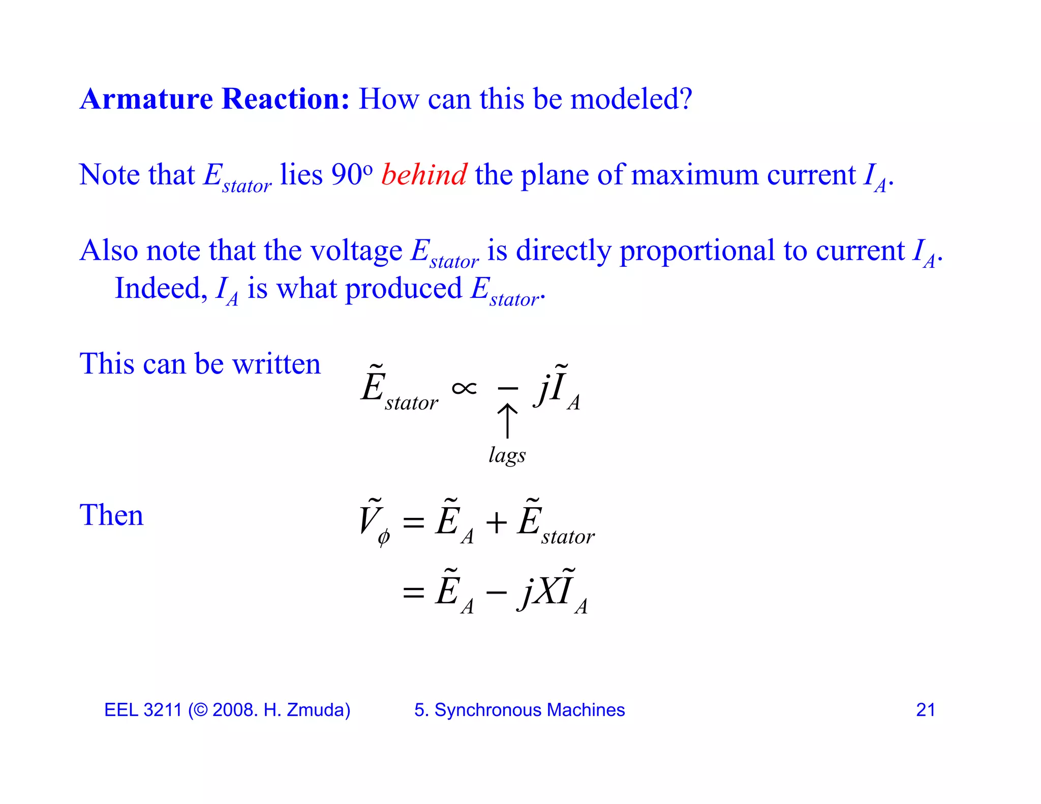 Armature Reaction: How can this be modeled?
Note that Estator lies 90o behind the plane of maximum current IA.
Also note that the voltage E is directly proportional to current I
Also note that the voltage Estator is directly proportional to current IA.
Indeed, IA is what produced Estator.
This can be written
stator A
lags
E jI
 

 
Then
lags
A stator
V E E
  
  
A A
E jXI
 
 
EEL 3211 (&copy; 2008. H. Zmuda) 5. Synchronous Machines 21
 
