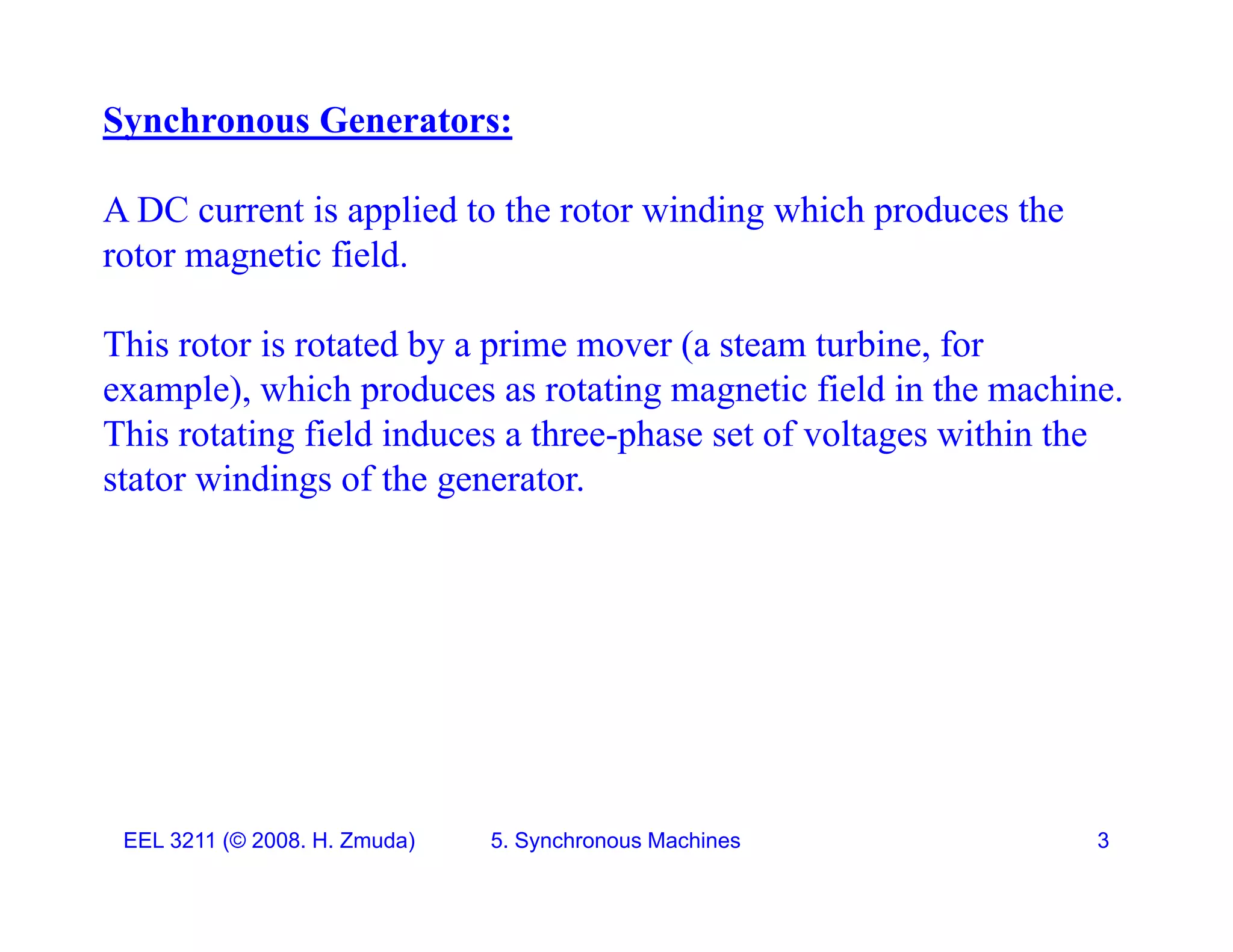 Synchronous Generators:
A DC current is applied to the rotor winding which produces the
rotor magnetic field.
This rotor is rotated by a prime mover (a steam turbine, for
example), which produces as rotating magnetic field in the machine.
This rotating field induces a three-phase set of voltages within the
stator windings of the generator.
EEL 3211 (&copy; 2008. H. Zmuda) 5. Synchronous Machines 3
 