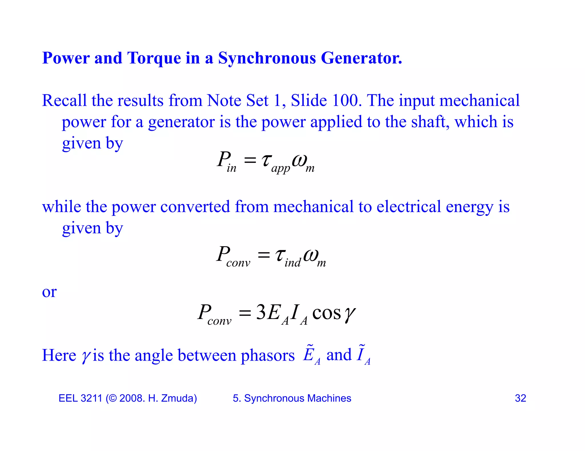 Power and Torque in a Synchronous Generator.
Recall the results from Note Set 1, Slide 100. The input mechanical
power for a generator is the power applied to the shaft, which is
i b
given by
in app m
P  

while the power converted from mechanical to electrical energy is
given by
P  

or
conv ind m
P  

3 cos
P E I 

Here  is the angle between phasors
3 cos
conv A A
P E I 

and
A A
E I
 
EEL 3211 (&copy; 2008. H. Zmuda) 5. Synchronous Machines 32
 