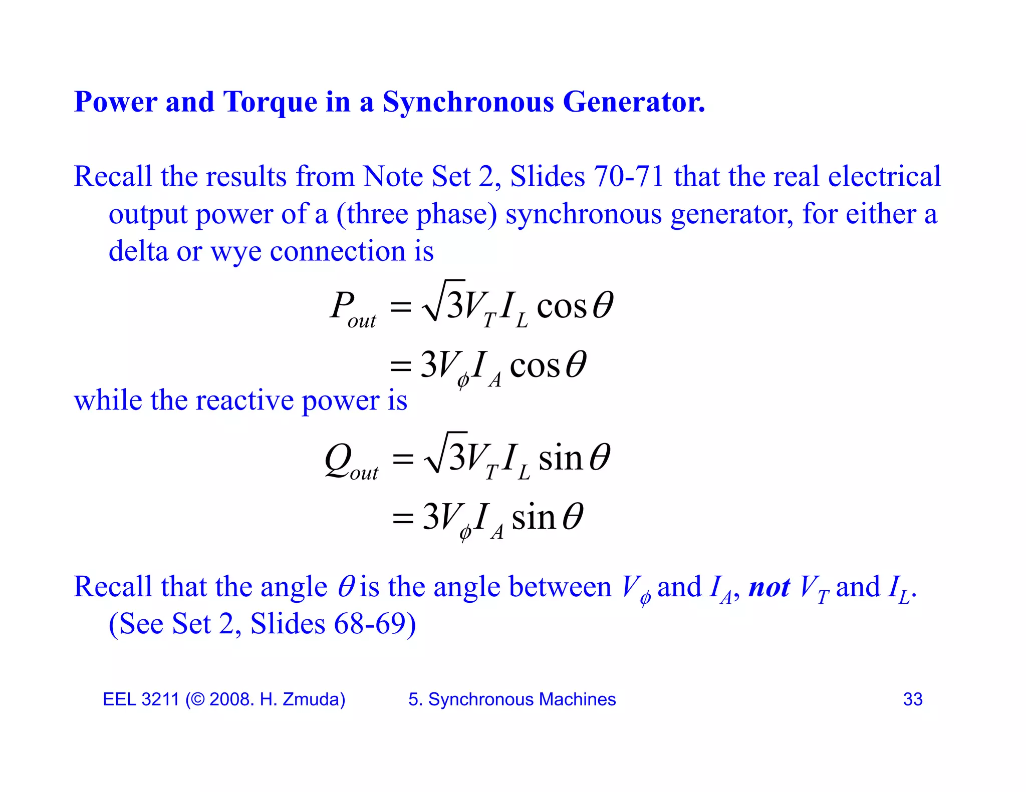 Power and Torque in a Synchronous Generator.
Recall the results from Note Set 2, Slides 70-71 that the real electrical
output power of a (three phase) synchronous generator, for either a
d lt ti i
delta or wye connection is
3 cos
out T L
P V I 

while the reactive power is
3 cos
A
V I
 

3 i
Q V I 
3 sin
3 sin
out T L
A
Q V I
V I





Recall that the angle  is the angle between V and IA, not VT and IL.
(See Set 2, Slides 68-69)
EEL 3211 (&copy; 2008. H. Zmuda) 5. Synchronous Machines 33
 
