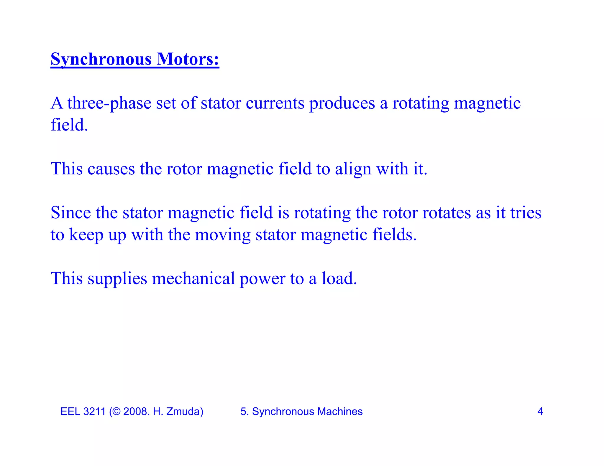 Synchronous Motors:
A three-phase set of stator currents produces a rotating magnetic
field.
This causes the rotor magnetic field to align with it.
Since the stator magnetic field is rotating the rotor rotates as it tries
to keep up with the moving stator magnetic fields.
This supplies mechanical power to a load.
EEL 3211 (&copy; 2008. H. Zmuda) 5. Synchronous Machines 4
 