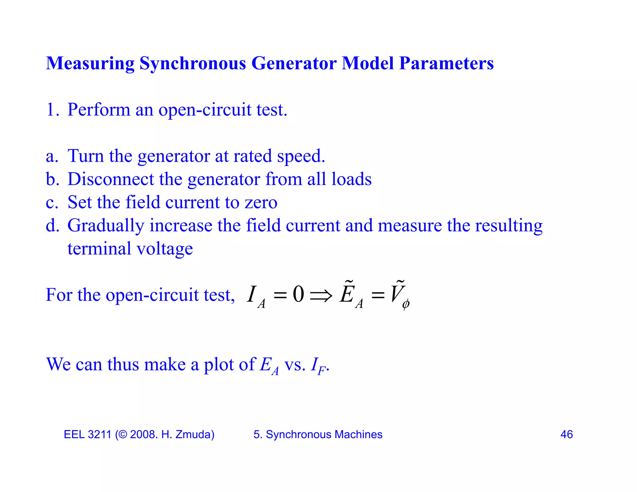 Measuring Synchronous Generator Model Parameters
1. Perform an open-circuit test.
T th t t t d d
a. Turn the generator at rated speed.
b. Disconnect the generator from all loads
c. Set the field current to zero
d. Gradually increase the field current and measure the resulting
terminal voltage
For the open-circuit test, 0
A A
I E V
  
 
We can thus make a plot of EA vs. IF.
EEL 3211 (&copy; 2008. H. Zmuda) 5. Synchronous Machines 46
 