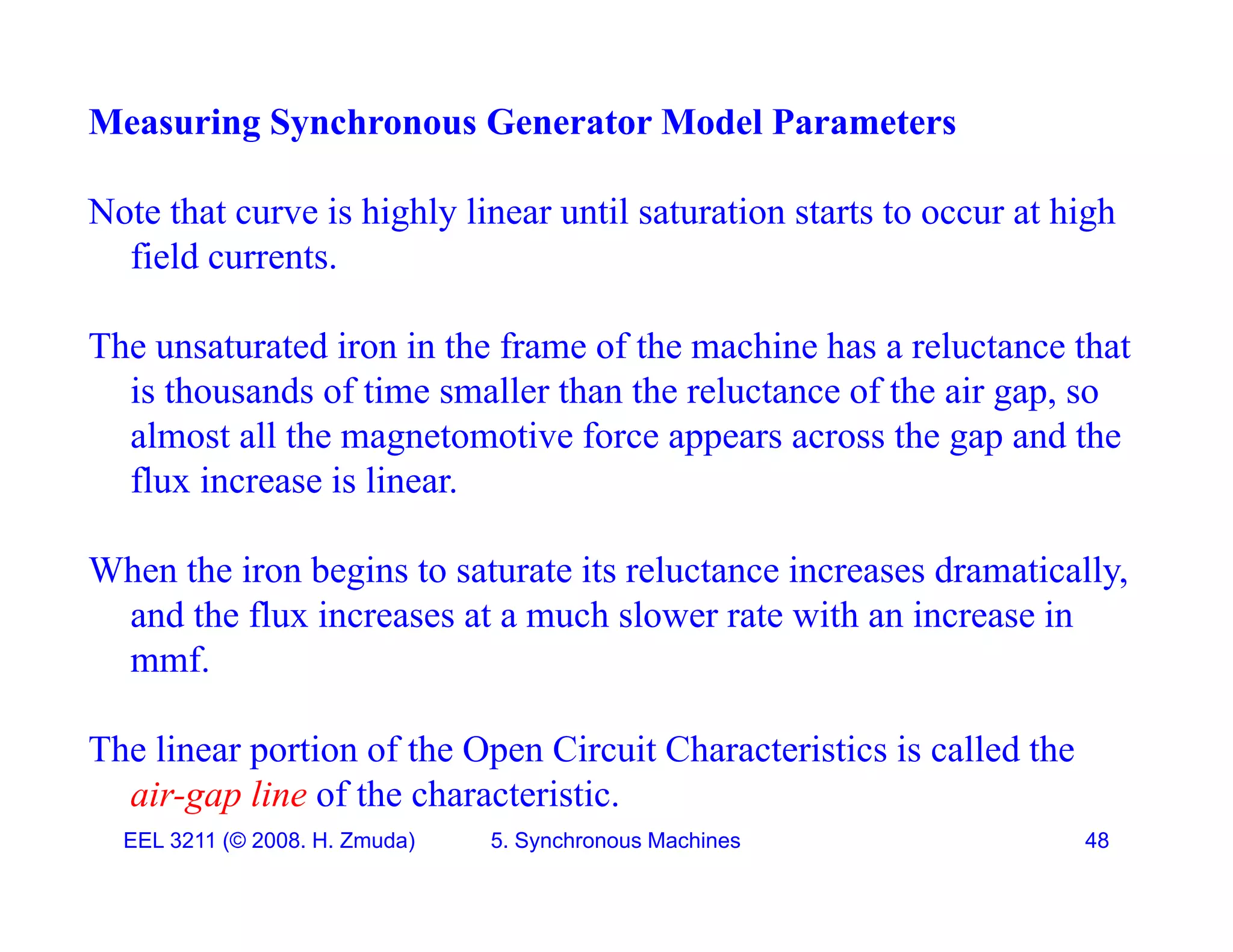 Measuring Synchronous Generator Model Parameters
Note that curve is highly linear until saturation starts to occur at high
field currents.
The unsaturated iron in the frame of the machine has a reluctance that
is thousands of time smaller than the reluctance of the air gap, so
almost all the magnetomotive force appears across the gap and the
flux increase is linear.
When the iron begins to saturate its reluctance increases dramatically,
and the flux increases at a much slower rate with an increase in
mmf
mmf.
The linear portion of the Open Circuit Characteristics is called the
EEL 3211 (&copy; 2008. H. Zmuda) 5. Synchronous Machines 48
air-gap line of the characteristic.
 