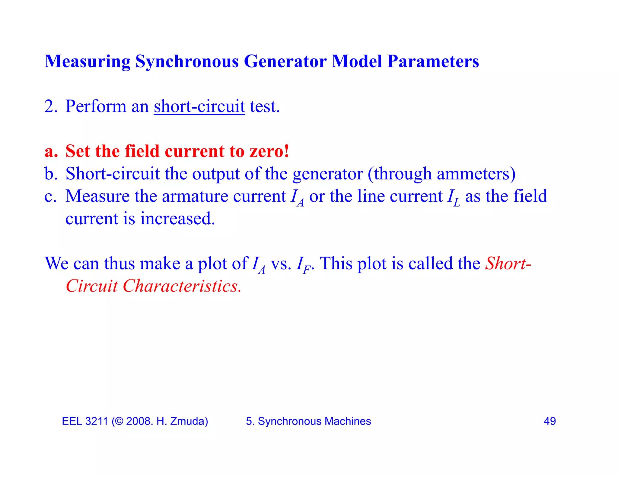 Measuring Synchronous Generator Model Parameters
2. Perform an short-circuit test.
a Set the field c rrent to ero!
a. Set the field current to zero!
b. Short-circuit the output of the generator (through ammeters)
c. Measure the armature current IA or the line current IL as the field
current is increased.
We can thus make a plot of IA vs. IF. This plot is called the Short-
We can thus make a plot of IA vs. IF. This plot is called the Short
Circuit Characteristics.
EEL 3211 (&copy; 2008. H. Zmuda) 5. Synchronous Machines 49
 