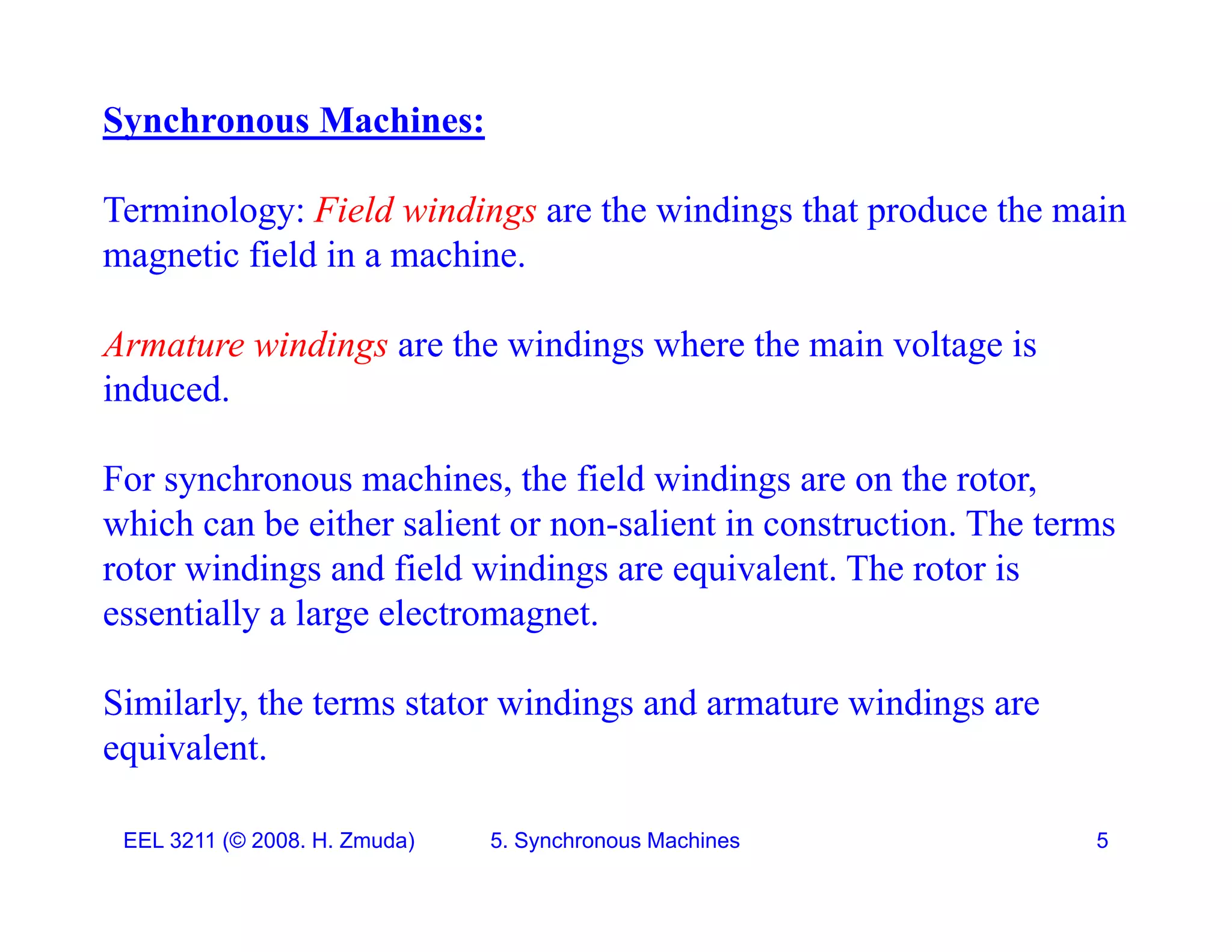 Synchronous Machines:
Terminology: Field windings are the windings that produce the main
magnetic field in a machine.
Armature windings are the windings where the main voltage is
induced.
For synchronous machines, the field windings are on the rotor,
which can be either salient or non-salient in construction. The terms
w c ca be e e sa e o o sa e co s uc o . e e s
rotor windings and field windings are equivalent. The rotor is
essentially a large electromagnet.
Similarly, the terms stator windings and armature windings are
equivalent.
EEL 3211 (&copy; 2008. H. Zmuda) 5. Synchronous Machines 5
 