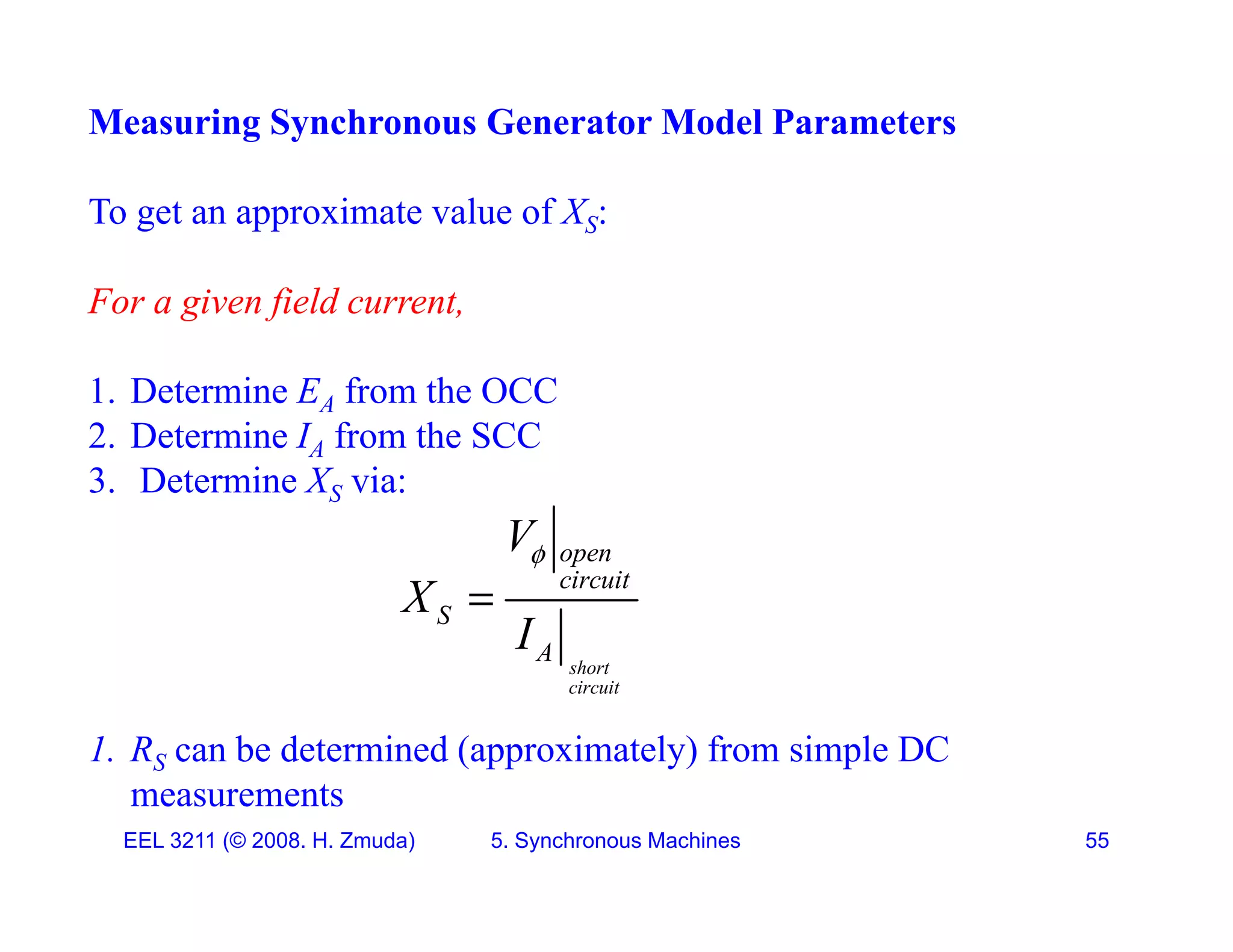 Measuring Synchronous Generator Model Parameters
To get an approximate value of XS:
F i fi ld t
For a given field current,
1. Determine EA from the OCC
2. Determine IA from the SCC
3. Determine XS via:
V open
circuit
S
A
V
X
I


1. RS can be determined (approximately) from simple DC
short
circuit
A
EEL 3211 (&copy; 2008. H. Zmuda) 5. Synchronous Machines 55
measurements
 