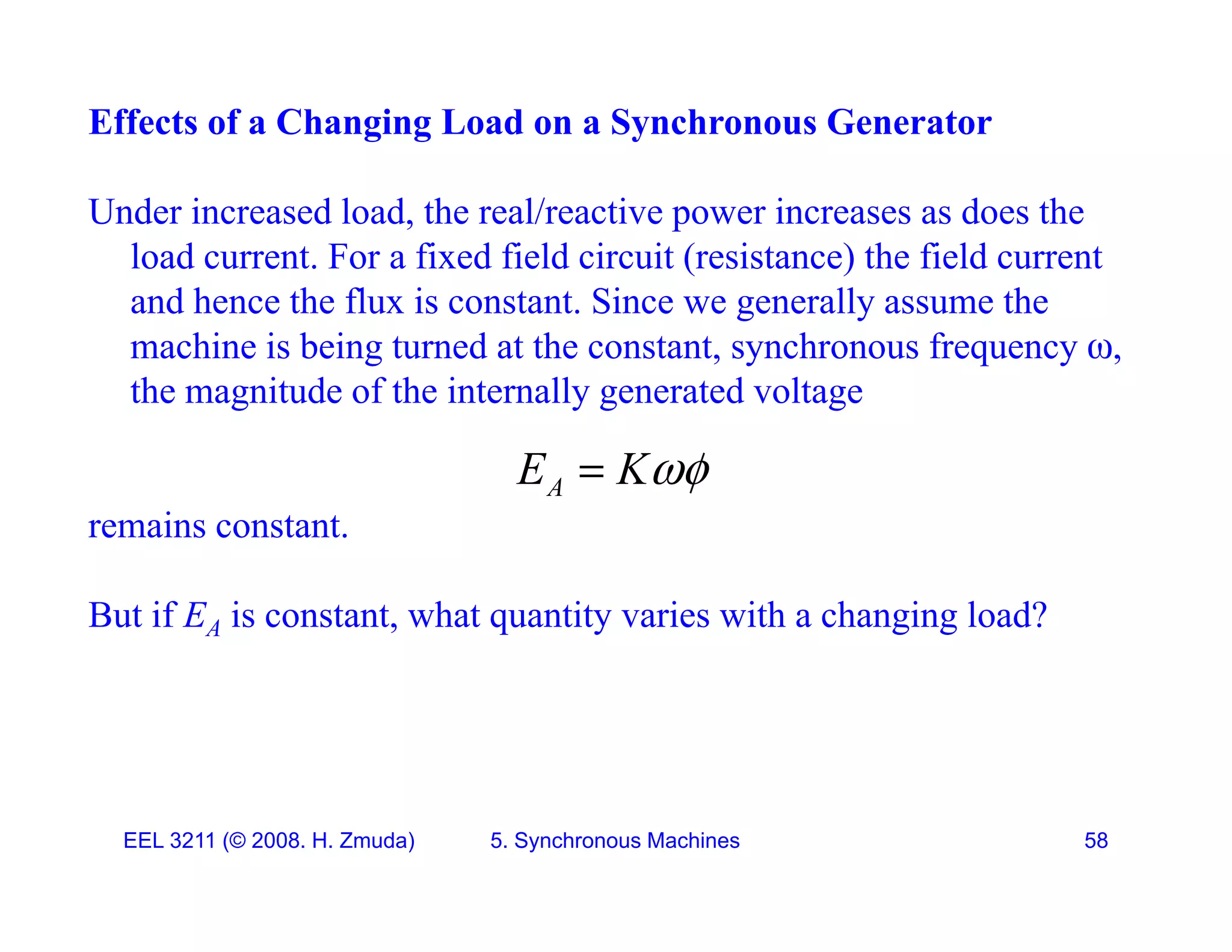 Effects of a Changing Load on a Synchronous Generator
Under increased load, the real/reactive power increases as does the
load current. For a fixed field circuit (resistance) the field current
d h th fl i t t Si ll th
and hence the flux is constant. Since we generally assume the
machine is being turned at the constant, synchronous frequency ,
the magnitude of the internally generated voltage
remains constant.
A
E K

remains constant.
But if EA is constant, what quantity varies with a changing load?
EEL 3211 (&copy; 2008. H. Zmuda) 5. Synchronous Machines 58
 