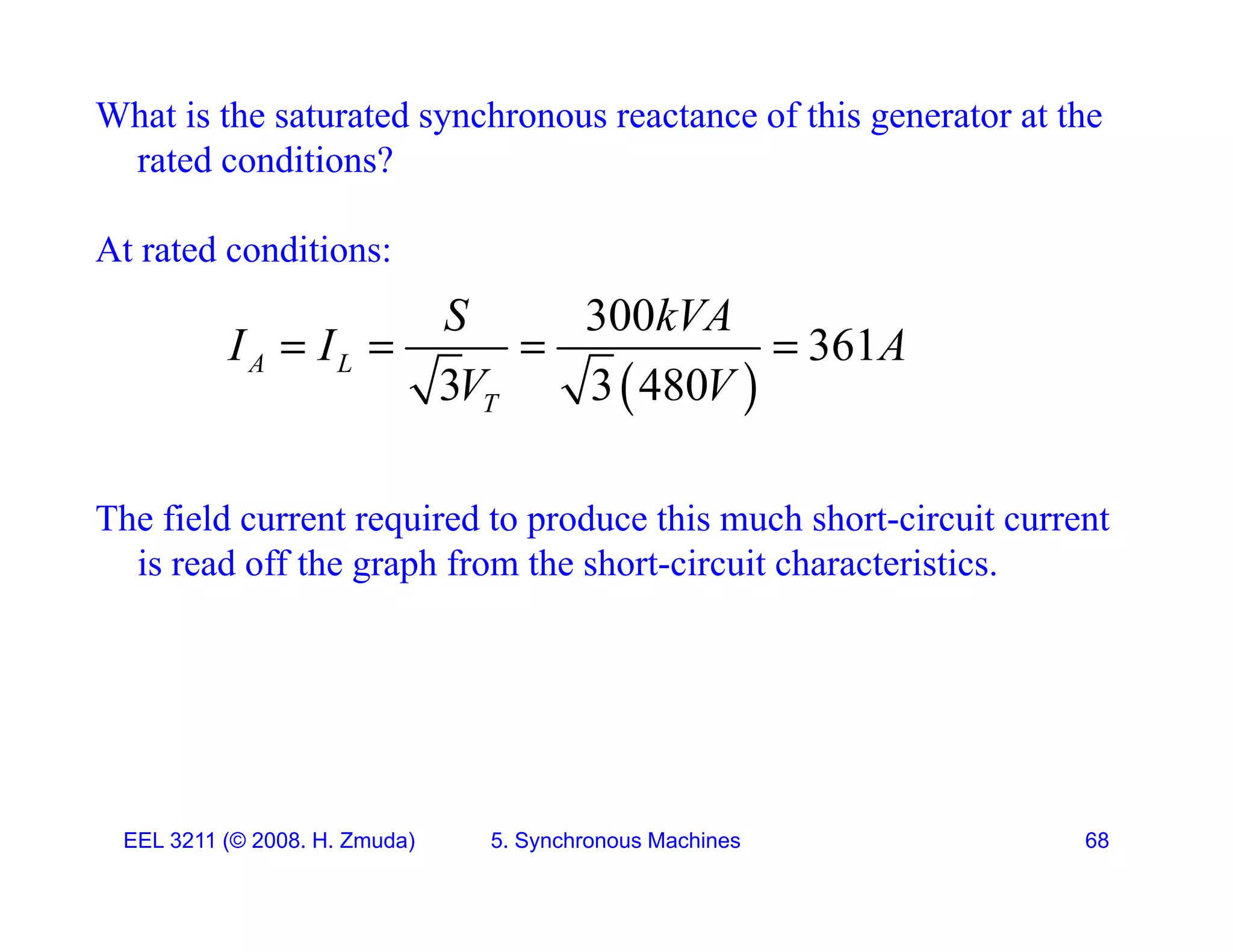 What is the saturated synchronous reactance of this generator at the
rated conditions?
At rated conditions:
 
300
361
3 3 480
A L
T
S kVA
I I A
V V
   
The field current required to produce this much short-circuit current
 
q p
is read off the graph from the short-circuit characteristics.
EEL 3211 (&copy; 2008. H. Zmuda) 5. Synchronous Machines 68
 
