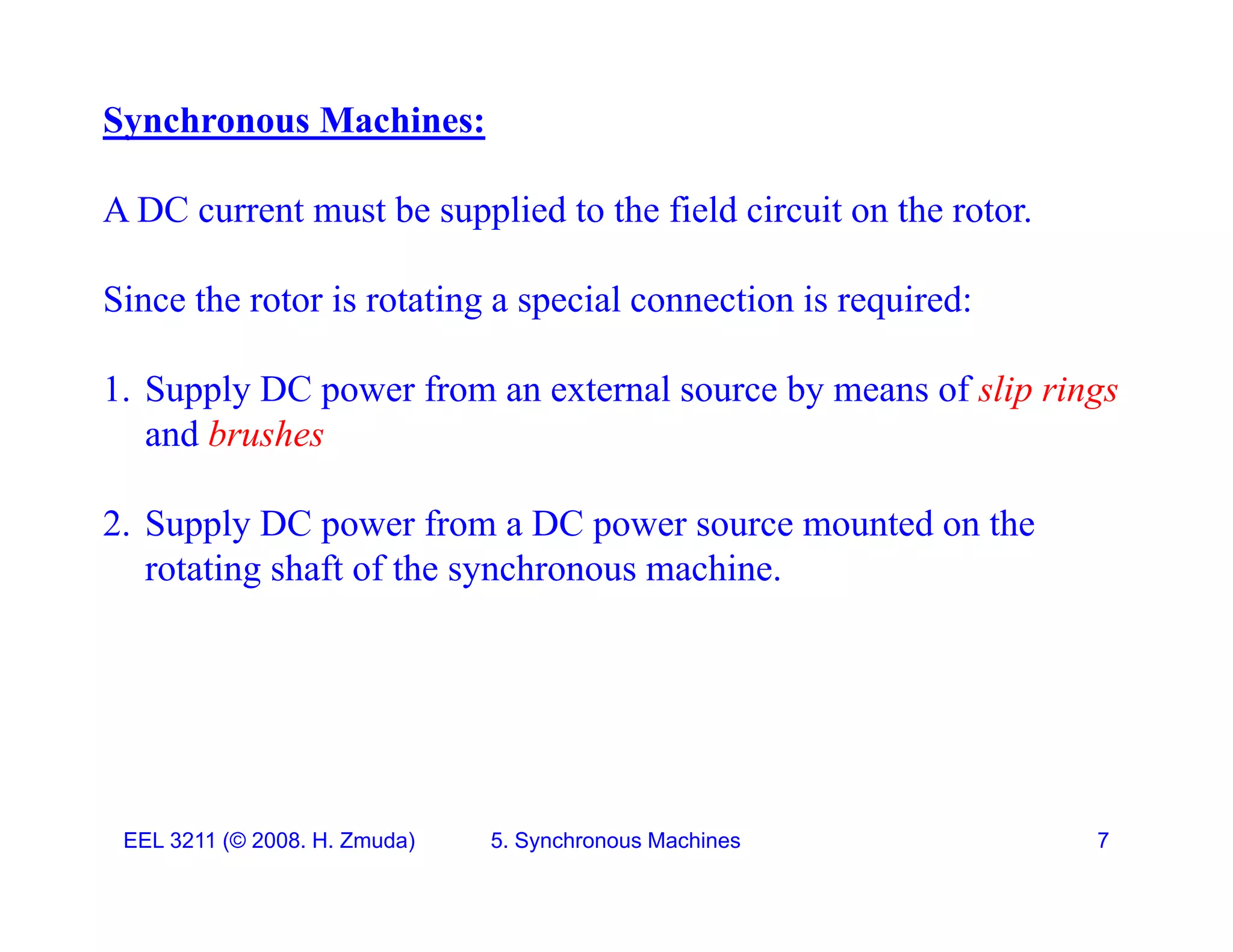 Synchronous Machines:
A DC current must be supplied to the field circuit on the rotor.
Since the rotor is rotating a special connection is required:
Since the rotor is rotating a special connection is required:
1. Supply DC power from an external source by means of slip rings
and brushes
2. Supply DC power from a DC power source mounted on the
. Supp y C powe o a C powe sou ce ou ed o e
rotating shaft of the synchronous machine.
EEL 3211 (&copy; 2008. H. Zmuda) 5. Synchronous Machines 7
 