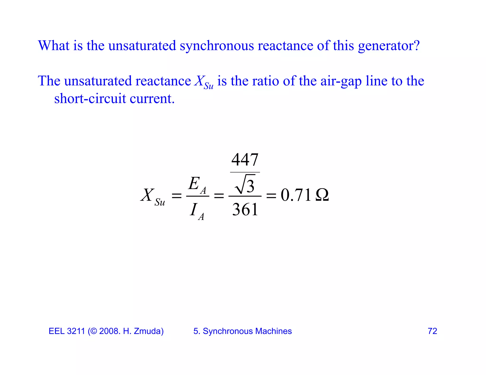 What is the unsaturated synchronous reactance of this generator?
The unsaturated reactance XSu is the ratio of the air-gap line to the
short-circuit current.
447
447
3 0.71
361
A
Su
E
X
I
   
361
A
I
EEL 3211 (&copy; 2008. H. Zmuda) 5. Synchronous Machines 72
 