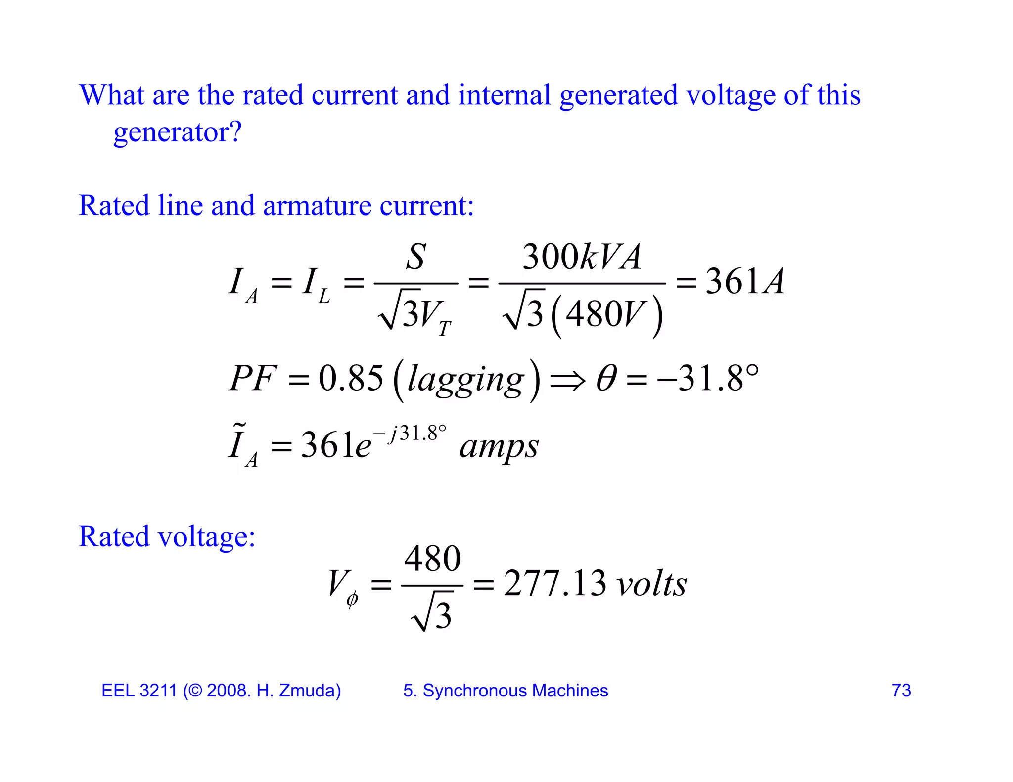 What are the rated current and internal generated voltage of this
generator?
g
Rated line and armature current:
300
S k A
 
300
361
3 3 480
A L
T
S kVA
I I A
V V
   
 
31.8
0.85 31.8
361 j
PF lagging
I e amps

 
    

Rated voltage:
361 j
A
I e amps

Rated voltage:
480
277.13
3
V volts
  
EEL 3211 (&copy; 2008. H. Zmuda) 5. Synchronous Machines 73
 