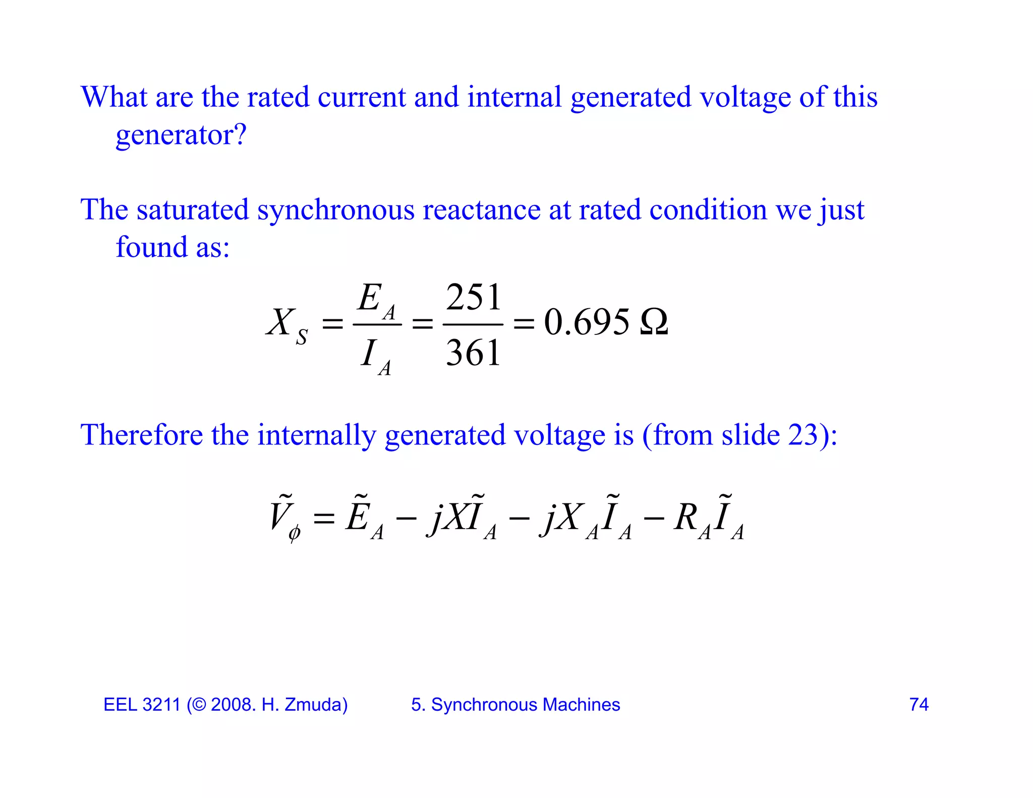 What are the rated current and internal generated voltage of this
generator?
g
The saturated synchronous reactance at rated condition we just
found as:
found as:
251
0.695
361
A
S
E
X
I
   
Therefore the internally generated voltage is (from slide 23):
361
A
I
y g g ( )
A A A A A A
V E jXI jX I R I
    
    
EEL 3211 (&copy; 2008. H. Zmuda) 5. Synchronous Machines 74
 