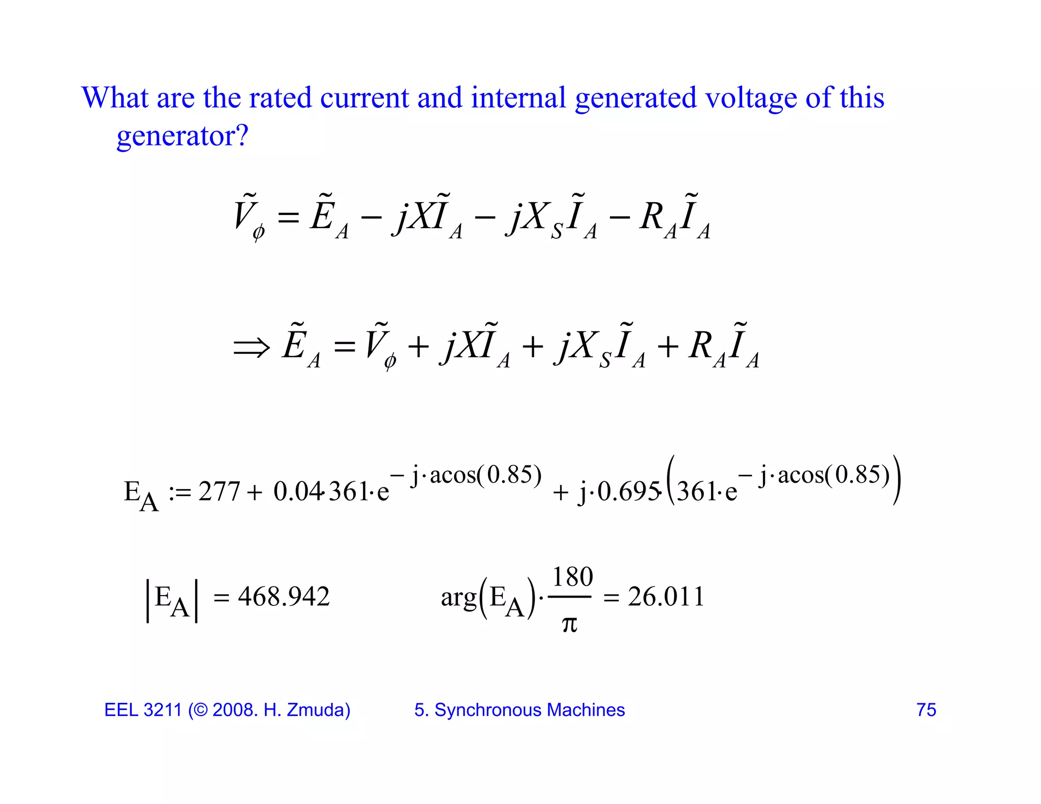 What are the rated current and internal generated voltage of this
generator?
g
A A S A A A
V E jXI jX I R I
    
    
E V jXI jX I R I
    
    
A A S A A A
E V jXI jX I R I

    
EA 277 0.04 361
 e
j
 acos 0.85
( )


 j 0.695
 361 e
j
 acos 0.85
( )


 



EA 468.942
 arg EA
 
180

 26.011

EEL 3211 (&copy; 2008. H. Zmuda) 5. Synchronous Machines 75
 