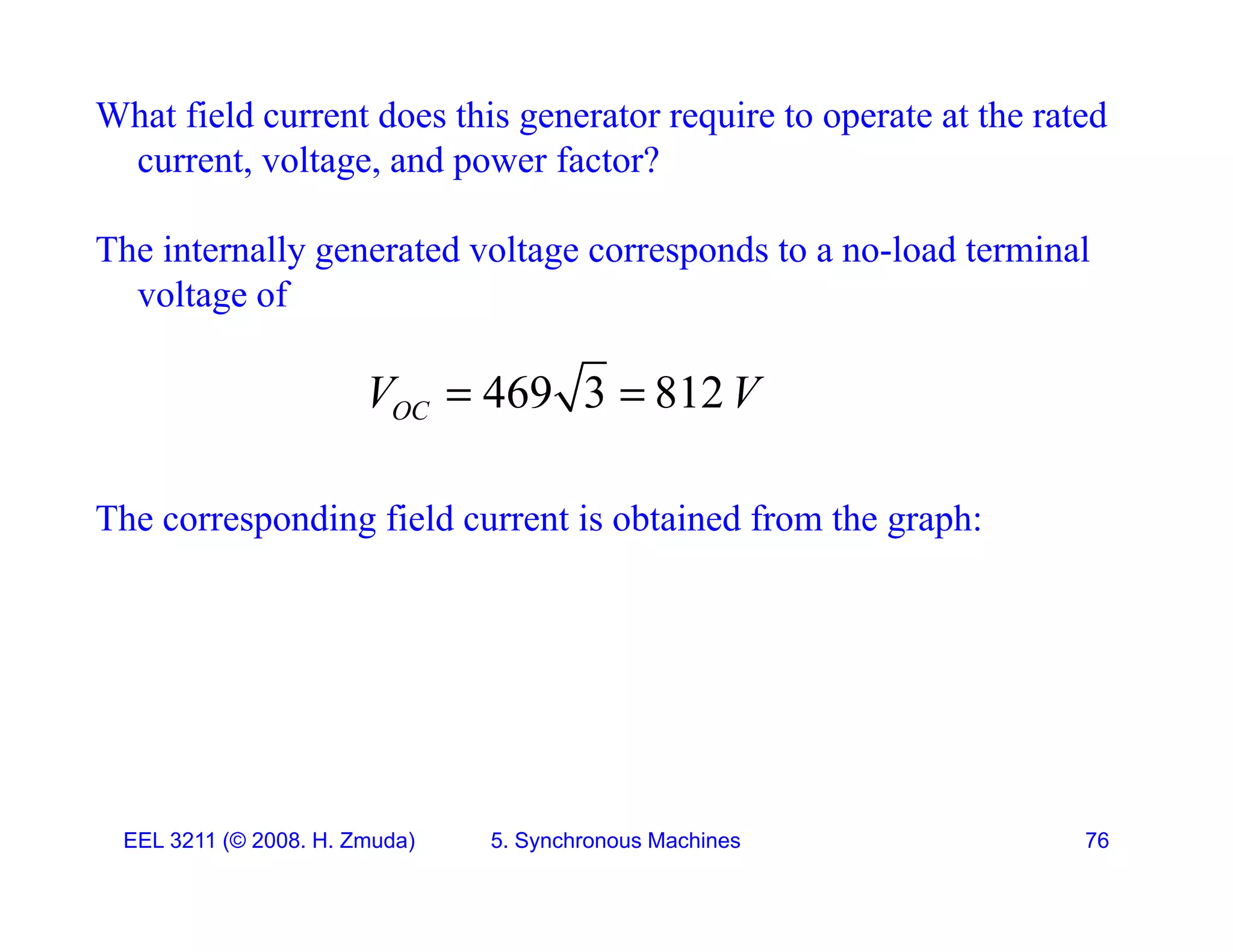 What field current does this generator require to operate at the rated
current, voltage, and power factor?
, g , p
The internally generated voltage corresponds to a no-load terminal
voltage of
voltage of
469 3 812
OC
V V
 
The corresponding field current is obtained from the graph:
OC
p g g p
EEL 3211 (&copy; 2008. H. Zmuda) 5. Synchronous Machines 76
 