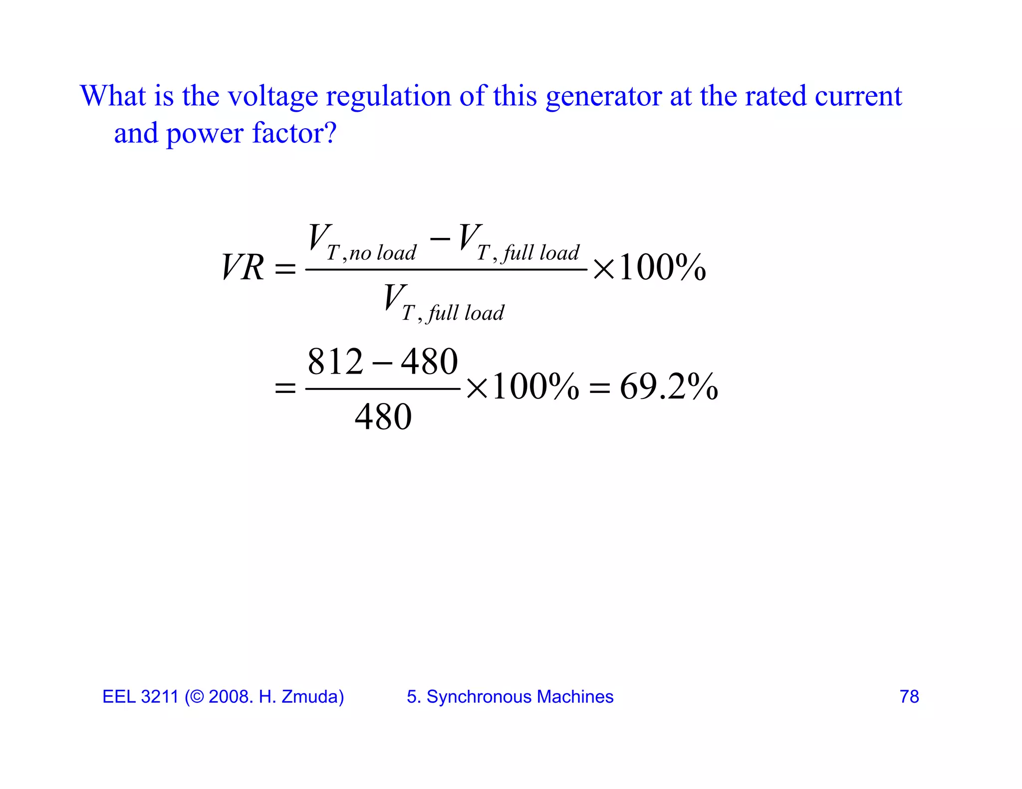 What is the voltage regulation of this generator at the rated current
and power factor?
p
T l d T f ll l d
V V

, ,
,
100%
T no load T full load
T full load
V V
VR
V
 
812 480
100% 69.2%
480

  
EEL 3211 (&copy; 2008. H. Zmuda) 5. Synchronous Machines 78
 