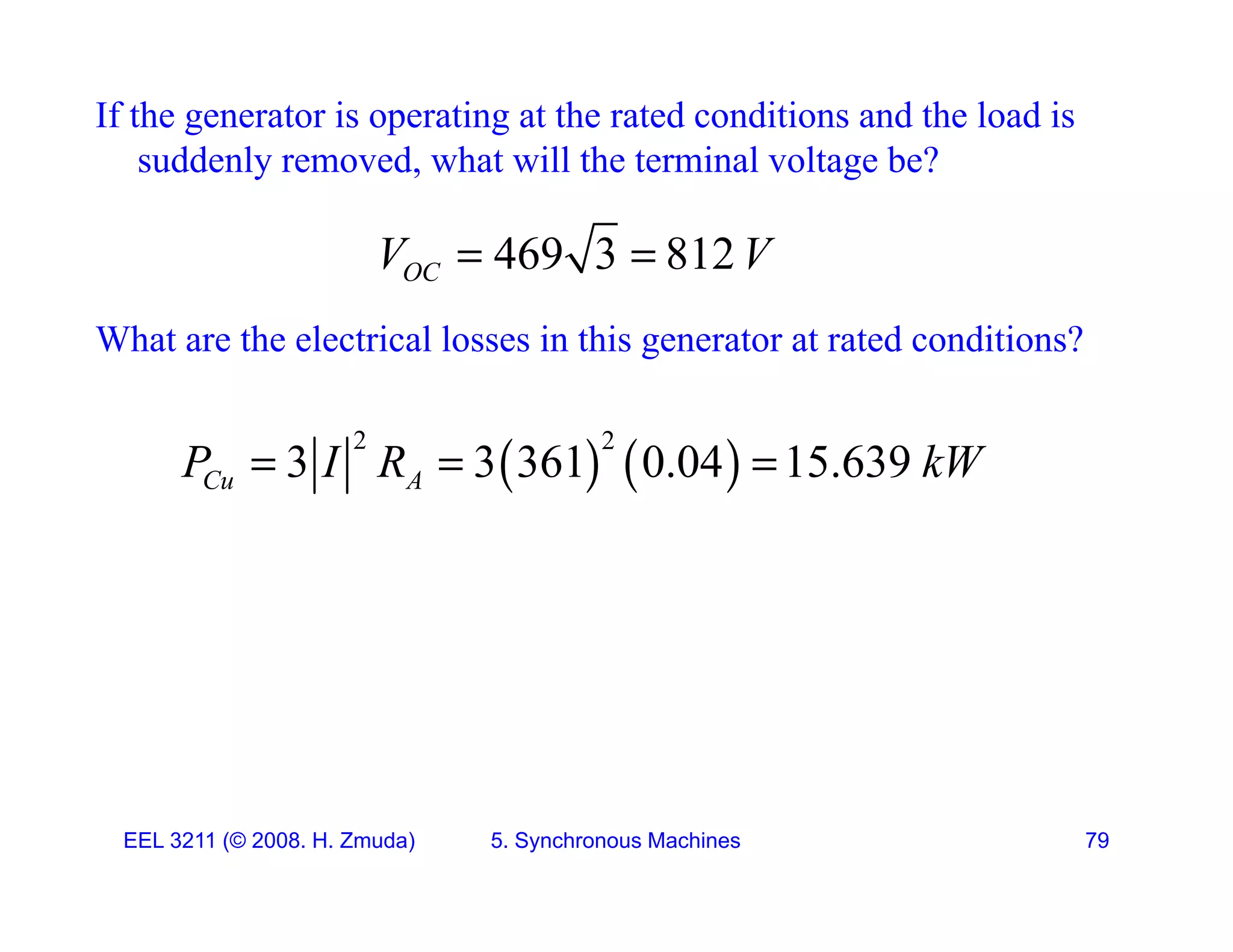 If the generator is operating at the rated conditions and the load is
suddenly removed, what will the terminal voltage be?
y , g
469 3 812
OC
V V
 
What are the electrical losses in this generator at rated conditions?
   
2 2
3 3 361 0.04 15.639
Cu A
P I R kW
  
EEL 3211 (&copy; 2008. H. Zmuda) 5. Synchronous Machines 79
 