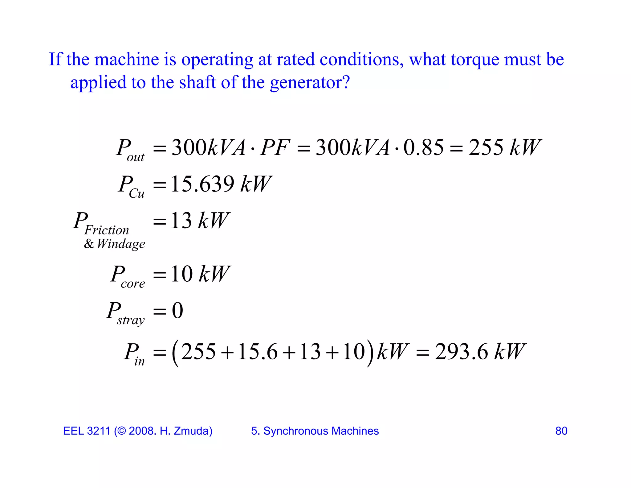 If the machine is operating at rated conditions, what torque must be
applied to the shaft of the generator?
pp g
300 300 0 85 255
P kVA PF kVA kW
    
300 300 0.85 255
15.639
13
out
Cu
P kVA PF kVA kW
P kW
P kW

&
13
10
Friction
Windage
P kW
P kW

10
0
core
stray
P kW
P


 
255 15.6 13 10 293.6
in
P kW kW
    
EEL 3211 (&copy; 2008. H. Zmuda) 5. Synchronous Machines 80
 