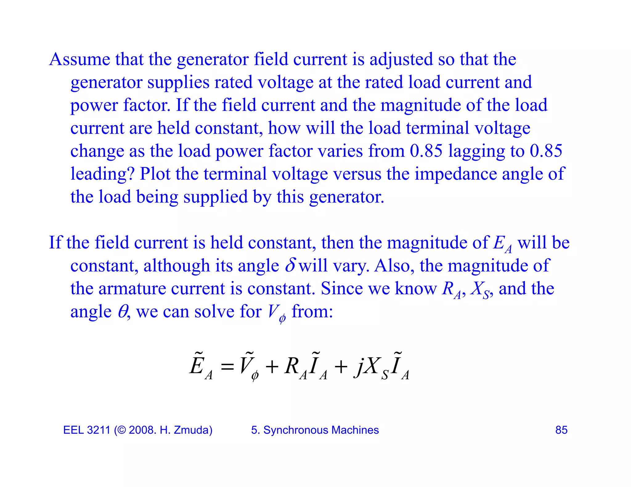 Assume that the generator field current is adjusted so that the
generator supplies rated voltage at the rated load current and
g pp g
power factor. If the field current and the magnitude of the load
current are held constant, how will the load terminal voltage
change as the load power factor varies from 0 85 lagging to 0 85
change as the load power factor varies from 0.85 lagging to 0.85
leading? Plot the terminal voltage versus the impedance angle of
the load being supplied by this generator.
If the field current is held constant, then the magnitude of EA will be
constant, although its angle  will vary. Also, the magnitude of
, g g y , g
the armature current is constant. Since we know RA, XS, and the
angle , we can solve for V from:
A A A S A
E V R I jX I

  
   
EEL 3211 (&copy; 2008. H. Zmuda) 5. Synchronous Machines 85
 