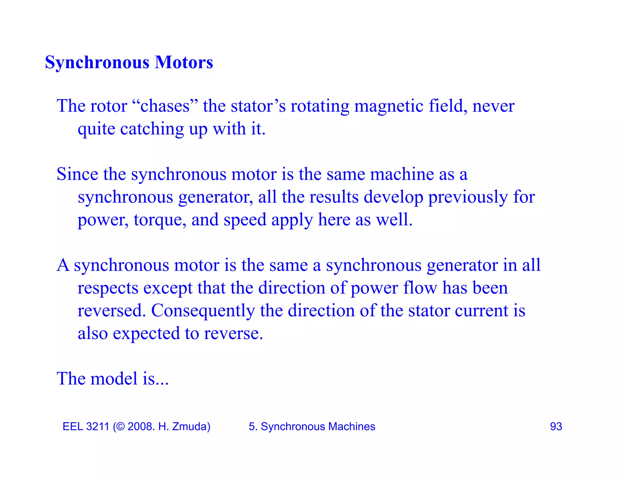 Synchronous Motors
The rotor &ldquo;chases&rdquo; the stator&rsquo;s rotating magnetic field, never
quite catching up with it.
Since the synchronous motor is the same machine as a
synchronous generator, all the results develop previously for
power, torque, and speed apply here as well.
A synchronous motor is the same a synchronous generator in all
y y g
respects except that the direction of power flow has been
reversed. Consequently the direction of the stator current is
also expected to reverse
also expected to reverse.
The model is...
EEL 3211 (&copy; 2008. H. Zmuda) 5. Synchronous Machines 93
 