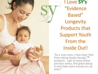 I Love SY’s 
“Evidence 
Based” 
Longevity 
Products that 
Support Youth 
From the 
Inside Out! 
“As a new mom, I love how I feel 
from taking Simply Young’s™ 
products. I get to enjoy these 
precious times, feel great doing 
it and make extra money on my 
time!” 
 