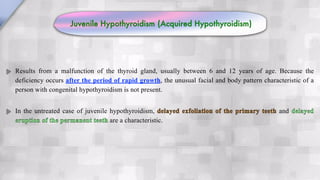 Results from a malfunction of the thyroid gland, usually between 6 and 12 years of age. Because the
deficiency occurs after the period of rapid growth, the unusual facial and body pattern characteristic of a
person with congenital hypothyroidism is not present.
In the untreated case of juvenile hypothyroidism, delayed exfoliation of the primary teeth and delayed
eruption of the permanent teeth are a characteristic.
Juvenile Hypothyroidism (Acquired Hypothyroidism)
 
