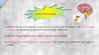 Delayed eruption of the dentition is characteristic. In severe cases the primary teeth do not undergo
resorption but instead may be retained throughout the life of the person.
The underlying permanent teeth continue to develop but do not erupt.
Extraction of the deciduous teeth is not indicated, since eruption of the permanent teeth cannot be
assured.
HYPO-PITUITARISM
 