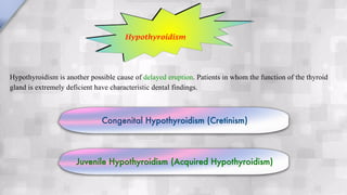 Hypothyroidism is another possible cause of delayed eruption. Patients in whom the function of the thyroid
gland is extremely deficient have characteristic dental findings.
Hypothyroidism
Congenital Hypothyroidism (Cretinism)
Juvenile Hypothyroidism (Acquired Hypothyroidism)
 