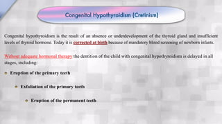 Congenital Hypothyroidism (Cretinism)
Congenital hypothyroidism is the result of an absence or underdevelopment of the thyroid gland and insufficient
levels of thyroid hormone. Today it is corrected at birth because of mandatory blood screening of newborn infants.
Without adequate hormonal therapy the dentition of the child with congenital hypothyroidism is delayed in all
stages, including:
Eruption of the primary teeth
Exfoliation of the primary teeth
Eruption of the permanent teeth
 