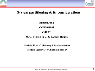 System partitioning & its considerations

                  Subash John
                  CGB0911005
                     VSD 531
     M.Sc. [Engg.] in VLSI System Design


    Module Title: IC planning & implementation
      Module Leader: Mr. Chandramohan P.




             M. S. Ramaiah School of Advanced Studies   1
 